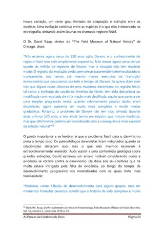 As Provas da Existência de Deus Página 54
houve variação, um certo grau limitado de adaptação e extinção entre as
espécies. Uma evolução contínua entre as espécies é o que não é observado na
estratigrafia, deixando assim lacunas no chamado registro fóssil.
O Dr. David Raup, diretor do “The Field Museum of Natural History” de
Chicago, disse:
“Nós estamos agora cerca de 120 anos após Darwin, e o conhecimento do
registro fóssil tem sido amplamente expandido. Nós temos agora cerca de um
quarto de milhão de espécies de fósseis, mas a situação não tem mudado
muito. O registro da evolução ainda permanece surpreendentemente abalado e,
ironicamente, nós temos até mesmo menos exemplos de ‘transição’
evolucionária que possuíamos durante o tempo de Darwin. Eu quero dizer com
isto que alguns casos clássicos de uma mudança darwiniana no registro fóssil,
tal como a evolução do cavalo na América do Norte, tem sido descartada ou
modificada com resultado de informação mais detalhada, aquilo que parecia ser
uma simples progressão exata, quando relativamente poucos dados eram
disponíveis, agora aparenta ser muito mais complexo e muito menos
gradualista. Portanto, o problema de Darwin não tem sido aliviado durante
estes últimos 120 anos, e nós ainda temos um registro que mostra mudança,
mas que dificilmente poderia ser considerado com a consequência mais racional
da seleção natural”48
O ponto importante a se lembrar é que o problema fóssil para o darwinismo
piora o tempo todo. Os paleontólogos darwinistas ficam indignados quando os
criacionistas destacam isso, mas o que eles mesmos escrevem é
extraordinariamente revelador. Após assistir a uma conferência geológica sobre
grandes extinções, Gould escreveu um ensaio notável considerando como a
evidência se voltava contra o darwinismo. Ele disse aos seus leitores que há
muito estava intrigado pela falta de evidência, ao longo do tempo, de
desenvolvimento progressivo nos invertebrados com os quais tinha mais
familiaridade:
“Podemos contar fábulas de desenvolvimento para alguns grupos, mas em
momentos honestos devemos admitir que a história da vida complexa é muito
48 David M. Raup, Conflicts Between Darwin and Paleontology,Field Museum of Natural History Bulletin,
Vol. 50, número 1, janeiro de 1979,p. 25.
 