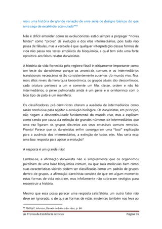 As Provas da Existência de Deus Página 55
mais uma história de grande variação de uma série de designs básicos do que
uma saga de excelência acumulada”49
Não é difícil entender como os evolucionistas estão sempre a propagar “novas
fontes” como “prova” da evolução e dos elos intermediários, pois tudo não
passa de fábulas, mas a verdade é que qualquer interpretação dessas formas de
vida não passa nos testes empíricos da bioquímica, a qual tem sido uma forte
opositora aos falsos relatos darwinistas.
A história da vida fornecida pelo registro fóssil é criticamente importante como
um teste do darwinismo, porque os ancestrais comuns e os intermediários
transicionais necessários estão consistentemente ausentes do mundo vivo. Nos
mais altos níveis da hierarquia taxionômica, os grupos atuais são descontínuos,
cada criatura pertence a um e somente um filo, classe, ordem e não há
intermediários, o peixe pulmonado ainda é um peixe e o ornitorrinco com o
bico tipo de pato é um mamífero.
Os classificadores pré-darwinistas citaram a ausência de intermediários como
razão conclusiva para rejeitar a evolução biológica. Os darwinistas, em principio,
não negam a descontinuidade fundamental do mundo vivo, mas a explicam
como sendo por causa da extinção de grandes números de intermediários que
uma vez ligaram os grupos discretos aos seus ancestrais comuns remotos.
Pronto! Parece que os darwinistas enfim conseguiram uma “boa” explicação
para a ausência dos intermediários, a extinção de todos eles. Mas seria essa
uma boa resposta para apoiar a evolução?
A resposta é um grande não!
Lembre-se, a afirmação darwinista não é simplesmente que os organismos
partilham de uma base bioquímica comum, ou que suas moléculas bem como
suas características visíveis podem ser classificadas como um padrão de grupos
dentro de grupos, a afirmação darwinista consiste de que em algum momento
estas formas de vida existiram, mas infelizmente não sobraram vestígios para
reconstruir a história.
Mesmo que essa possa parecer uma resposta satisfatória, um outro fator não
deve ser ignorado, o de que as formas de vidas existentes também nos leva ao
49 Phillip E.Johnson, Darwin no banco dos réus, p. 66.
 