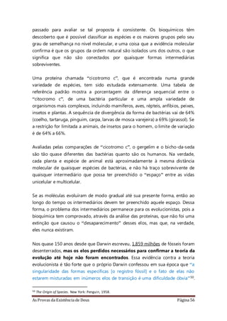 As Provas da Existência de Deus Página 56
passado para avaliar se tal proposta é consistente. Os bioquímicos têm
descoberto que é possível classificar as espécies e os maiores grupos pelo seu
grau de semelhança no nível molecular, e uma coisa que a evidência molecular
confirma é que os grupos da ordem natural são isolados uns dos outros, o que
significa que não são conectados por quaisquer formas intermediárias
sobreviventes.
Uma proteína chamada “cicotromo c”, que é encontrada numa grande
variedade de espécies, tem sido estudada extensamente. Uma tabela de
referência padrão mostra a porcentagem da diferença sequencial entre o
“citocromo c”, de uma bactéria particular e uma ampla variedade de
organismos mais complexos, incluindo mamíferos, aves, répteis, anfíbios, peixes,
insetos e plantas. A sequência de divergência da forma de bactérias vai de 64%
(coelho, tartaruga, pinguim, carpa, larvas de mosca varejeira) a 69% (girassol). Se
a restrição for limitada a animais, de insetos para o homem, o limite de variação
é de 64% a 66%.
Avaliadas pelas comparações de “cicotromo c”, o gergelim e o bicho-da-seda
são tão quase diferentes das bactérias quanto são os humanos. Na verdade,
cada planta e espécie de animal está aproximadamente à mesma distância
molecular de quaisquer espécies de bactérias, e não há traço sobrevivente de
quaisquer intermediário que possa ter preenchido o “espaço” entre as vidas
unicelular e multicelular.
Se as moléculas evoluíram de modo gradual até sua presente forma, então ao
longo do tempo os intermediários devem ter preenchido aquele espaço. Dessa
forma, o problema dos intermediários permanece para os evolucionistas, pois a
bioquímica tem comprovado, através da análise das proteínas, que não foi uma
extinção que causou o “desaparecimento” desses elos, mas que, na verdade,
eles nunca existiram.
Nos quase 150 anos desde que Darwin escreveu, 1,859 milhões de fósseis foram
desenterrados, mas os elos perdidos necessários para confirmar a teoria da
evolução até hoje não foram encontrados. Essa evidência contra a teoria
evolucionista é tão forte que o próprio Darwin confessou em sua época que “a
singularidade das formas específicas [o registro fóssil] e o fato de elas não
estarem misturadas em inúmeros elos de transição é uma dificuldade óbvia”50.
50 The Origin of Species. New York: Penguin, 1958.
 