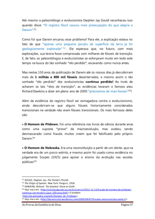 As Provas da Existência de Deus Página 57
Até mesmo o paleontólogo e evolucionista Stephen Jay Gould reconheceu isso
quando disse: “O registro fóssil causou mais preocupação do que alegria a
Darwin”.51
Como foi que Darwin encarou esse problema? Para ele, a explicação estava no
fato de que “apenas uma pequena porção da superfície da terra já foi
geologicamente explorada” 52 . Ele esperava que, no futuro, com mais
explorações, sua teoria fosse comprovada com milhares de fósseis de transição.
E, de fato, os paleontólogos e evolucionistas se esforçaram muito em todo este
tempo na busca do tão sonhado “elo perdido”, escavando como nunca antes.
Mas nestes 150 anos da publicação de Darwin até os nossos dias já descobriram
mais de 1 milhão e 800 mil fósseis desenterrados, e mesmo assim o tão
sonhado “elo perdido” dos evolucionistas continua perdido! Ao invés de
acharem os tais “elos de transição”, as evidências levaram o famoso ateu
Richard Dawkins a dizer em pleno ano de 2009: “precisamos de mais fósseis”53!
Além da evidência do registro fóssil ser esmagadora contra o evolucionismo,
ainda descobriram-se que alguns fósseis historicamente considerados
transicionais na verdade não eram fósseis transicionais. Os mais famosos deles
são:
• O Homem de Pitdown. Foi uma referência nos livros de ciência durante anos
como uma suposta “prova” da macroevolução, mas acabou sendo
desmascarado como fraude, muitos creem que foi falsificado pelo próprio
Darwin.54
• O Homem de Nebraska. Era uma reconstituição a partir de um dente, que na
verdade era de um porco extinto, e mesmo assim foi usado como evidência no
julgamento Scopes (1925) para apoiar o ensino da evolução nas escolas
públicas!55
51 GOULD, Stephen Jay. The Panda’s Thumb.
52 The Origin of Species. New York: Penguin, 1958.
53 DAWKINS, Richard. The Greatest Show on Earth.
54 Veja mais em: <http://ultimosegundo.ig.com.br/ciencia/2012-12-12/fraude-do-homem-de-piltdown-
continua-um-misterio-apos-100-anos.html>.E também:
<http://pt.wikipedia.org/wiki/Homem_de_Piltdown>.
55 Veja mais em: <http://darwinismo.wordpress.com/2009/08/07/fraudes-evolucionistas-parte-i/>.
 