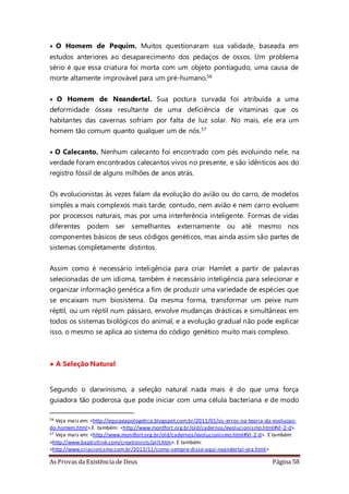 As Provas da Existência de Deus Página 58
• O Homem de Pequim. Muitos questionaram sua validade, baseada em
estudos anteriores ao desaparecimento dos pedaços de ossos. Um problema
sério é que essa criatura foi morta com um objeto pontiagudo, uma causa de
morte altamente improvável para um pré-humano.56
• O Homem de Neandertal. Sua postura curvada foi atribuída a uma
deformidade óssea resultante de uma deficiência de vitaminas que os
habitantes das cavernas sofriam por falta de luz solar. No mais, ele era um
homem tão comum quanto qualquer um de nós.57
• O Calecanto. Nenhum calecanto foi encontrado com pés evoluindo nele, na
verdade foram encontrados calecantos vivos no presente, e são idênticos aos do
registro fóssil de alguns milhões de anos atrás.
Os evolucionistas às vezes falam da evolução do avião ou do carro, de modelos
simples a mais complexos mais tarde; contudo, nem avião e nem carro evoluem
por processos naturais, mas por uma interferência inteligente. Formas de vidas
diferentes podem ser semelhantes externamente ou até mesmo nos
componentes básicos de seus códigos genéticos, mas ainda assim são partes de
sistemas completamente distintos.
Assim como é necessário inteligência para criar Hamlet a partir de palavras
selecionadas de um idioma, também é necessário inteligência para selecionar e
organizar informação genética a fim de produzir uma variedade de espécies que
se encaixam num biosistema. Da mesma forma, transformar um peixe num
réptil, ou um réptil num pássaro, envolve mudanças drásticas e simultâneas em
todos os sistemas biológicos do animal, e a evolução gradual não pode explicar
isso, o mesmo se aplica ao sistema do código genético muito mais complexo.
• A Seleção Natural
Segundo o darwinismo, a seleção natural nada mais é do que uma força
guiadora tão poderosa que pode iniciar com uma célula bacteriana e de modo
56 Veja mais em: <http://equipeapologetica.blogspot.com.br/2011/01/os-erros-na-teoria-da-evolucao-
do-homem.html>.E também: <http://www.montfort.org.br/old/cadernos/evolucionismo.html#VI-2-d>.
57 Veja mais em: <http://www.montfort.org.br/old/cadernos/evolucionismo.html#VI-2-d>. E também:
<http://www.baptistlink.com/creationists/pilt.htm>. E também:
<http://www.criacionismo.com.br/2013/11/como-sempre-disse-aqui-neandertal-era.html>
 