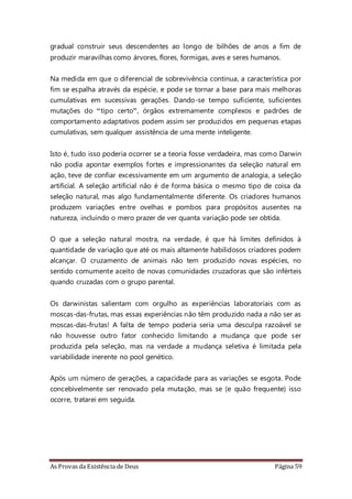 As Provas da Existência de Deus Página 59
gradual construir seus descendentes ao longo de bilhões de anos a fim de
produzir maravilhas como árvores, flores, formigas, aves e seres humanos.
Na medida em que o diferencial de sobrevivência continua, a característica por
fim se espalha através da espécie, e pode se tornar a base para mais melhoras
cumulativas em sucessivas gerações. Dando-se tempo suficiente, suficientes
mutações do “tipo certo”, órgãos extremamente complexos e padrões de
comportamento adaptativos podem assim ser produzidos em pequenas etapas
cumulativas, sem qualquer assistência de uma mente inteligente.
Isto é, tudo isso poderia ocorrer se a teoria fosse verdadeira, mas como Darwin
não podia apontar exemplos fortes e impressionantes da seleção natural em
ação, teve de confiar excessivamente em um argumento de analogia, a seleção
artificial. A seleção artificial não é de forma básica o mesmo tipo de coisa da
seleção natural, mas algo fundamentalmente diferente. Os criadores humanos
produzem variações entre ovelhas e pombos para propósitos ausentes na
natureza, incluindo o mero prazer de ver quanta variação pode ser obtida.
O que a seleção natural mostra, na verdade, é que há limites definidos à
quantidade de variação que até os mais altamente habilidosos criadores podem
alcançar. O cruzamento de animais não tem produzido novas espécies, no
sentido comumente aceito de novas comunidades cruzadoras que são inférteis
quando cruzadas com o grupo parental.
Os darwinistas salientam com orgulho as experiências laboratoriais com as
moscas-das-frutas, mas essas experiências não têm produzido nada a não ser as
moscas-das-frutas! A falta de tempo poderia seria uma desculpa razoável se
não houvesse outro fator conhecido limitando a mudança que pode ser
produzida pela seleção, mas na verdade a mudança seletiva é limitada pela
variabilidade inerente no pool genético.
Após um número de gerações, a capacidade para as variações se esgota. Pode
concebivelmente ser renovado pela mutação, mas se (e quão frequente) isso
ocorre, tratarei em seguida.
 
