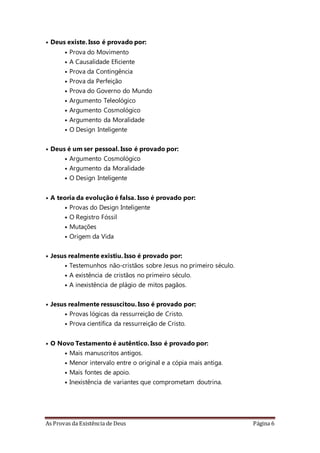 As Provas da Existência de Deus Página 6
• Deus existe. Isso é provado por:
• Prova do Movimento
• A Causalidade Eficiente
• Prova da Contingência
• Prova da Perfeição
• Prova do Governo do Mundo
• Argumento Teleológico
• Argumento Cosmológico
• Argumento da Moralidade
• O Design Inteligente
• Deus é um ser pessoal. Isso é provado por:
• Argumento Cosmológico
• Argumento da Moralidade
• O Design Inteligente
• A teoria da evolução é falsa. Isso é provado por:
• Provas do Design Inteligente
• O Registro Fóssil
• Mutações
• Origem da Vida
• Jesus realmente existiu. Isso é provado por:
• Testemunhos não-cristãos sobre Jesus no primeiro século.
• A existência de cristãos no primeiro século.
• A inexistência de plágio de mitos pagãos.
• Jesus realmente ressuscitou. Isso é provado por:
• Provas lógicas da ressurreição de Cristo.
• Prova científica da ressurreição de Cristo.
• O Novo Testamento é autêntico. Isso é provado por:
• Mais manuscritos antigos.
• Menor intervalo entre o original e a cópia mais antiga.
• Mais fontes de apoio.
• Inexistência de variantes que comprometam doutrina.
 