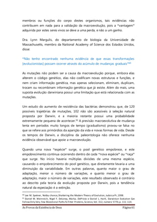 As Provas da Existência de Deus Página 61
membros ou funções do corpo destes organismos, tais evidências não
contribuem em nada para a validação da macroevolução, pois a “vantagem”
adquirida por estes seres vivos se deve a uma perda, e não a um ganho.
Dra. Lynn Margulis, do departamento de biologia da Universidade de
Massachusetts, membro da National Academy of Science dos Estados Unidos,
disse:
“Não tenho encontrado nenhuma evidência de que essas transformações
[evolucionistas] possam ocorrer através do acúmulo de mudanças graduais”60
As mutações não podem ser a causa da macroevolução porque, embora elas
alterem o código genético, elas não codificam novas estruturas e funções, e
nem criam informação genética, mas apenas selecionam, eliminam, duplicam,
trocam ou recombinam informação genética que já existe. Além do mais, uma
suposta evolução darwiniana possui uma limitação que está relacionada com as
mutações.
Um estudo do aumento de resistência das bactérias demonstrou que, de 120
possíveis trajetórias de mutações, 102 não são acessíveis à seleção natural
proposta por Darwin, e a maioria restante possui uma probabilidade
extremamente pequena de acontecer.61 A previsão macroevolutiva de mudança
lenta em períodos muito longos de tempo (gradualismo) provou-se falsa no
que se refere aos primórdios da aparição da vida e novas formas de vida. Desde
os tempos de Darwin, a disciplina da paleontologia não oferece nenhuma
evidência observável que apoie a macroevolução.
Quando uma nova “espécie” surge, o pool genético empobrece, e este
empobrecimento continua ocorrendo dentro de cada “nova espécie” ou “raça”
que surge. No início haveria múltiplas divisões de uma mesma espécie,
causando o empobrecimento do pool genético, que diretamente levaria a uma
diminuição da variabilidade. Em outras palavras, quanto maior o grau de
adaptação, menor o número de variações, e quanto menor o grau de
adaptação, maior o número de variações, este resultado observado é contrário
ao descrito pela teoria da evolução proposta por Darwin, pois a tendência
natural da especiação é a extinção.
60 Lee M. Spetner, Notby chance,Shattering the Modern Theory of Evolution, Judaica Pr,1998.
61 Daniel M. Weinreich, Nigel F. Delaney, Marka. DePristo e Daniel L. Hartl, Darwinian Evolution Can
FollowOnly Very Few Mutational Paths fo Fitter Proteins,Science, Vol. 312, número 5770,p. 111-114.
 