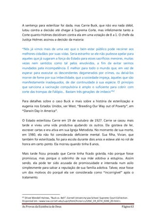 As Provas da Existência de Deus Página 63
A sentença para esterilizar foi dada, mas Carrie Buck, que não era nada débil,
lutou contra a decisão até chegar à Suprema Corte, mas infelizmente tanto a
Corte quanto Holmes decidiram contra ela em uma votação de 8 a 1. O chefe da
Justiça Holmes assinou a decisão da maioria:
“Nós já vimos mais de uma vez que o bem-estar público pode recorrer aos
melhores cidadãos por suas vidas. Seria estranho se ele não pudesse apelar para
aqueles que já sugaram a força do Estado para esses sacrifícios menores, muitas
vezes nem sentidos como tal pelos envolvidos, a fim de evitar sermos
inundados pela incompetência. É melhor para todo o mundo que, em vez de
esperar para executar os descendentes degenerados por crimes, ou deixá-los
morrer de fome por sua imbecilidade, que a sociedade impeça, àqueles que são
manifestamente inadequados, de dar continuidade à sua espécie. O princípio
que sanciona a vacinação compulsória é amplo o suficiente para cobrir com
corte das trompas de Falópio... Bastam três gerações de imbecis”62
Para detalhes sobre o caso Buck e mais sobre a história de esterilização e
eugenia nos Estados Unidos, ver West, “Breeding Our Way out of Poverty”, em
“Darwin Day in America”.
O Estado esterilizou Carrie em 19 de outubro de 1927. Carrie se casou mais
tarde e viveu uma vida produtiva ajudando os outros. Ela gostava de ler,
escrever cartas e era ativa em sua Igreja Metodista. No momento de sua morte,
em 1980, ela não foi considerada deficiente mental. Sua filha, Vivian, que
também foi esterilizada, foi para escola durante dois anos e esteve até no rol de
honra em certo ponto. Ela morreu quando tinha 8 anos.
Mais tarde ficou provado que Carrie tinha ficado grávida, não porque fosse
promíscua, mas porque o sobrinho de sua mãe adotiva a estuprou. Assim
sendo, ela pode ter sido acusada de promiscuidade e internada num asilo
simplesmente para salvar a reputação de sua família adotiva. Talvez, esse fosse
um dos motivos do porquê ela ser considerada como “incorrigível” após o
tratamento.
62 Oliver Wendell Holmes, “Buck vs. Bell”, Cornell University Law School:Supreme Court Collection.
Disponível em: <www.law.cornell.edu/supct/html/historics/USSC_CR_0274_0200_ZO.html>.
 