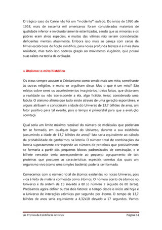 As Provas da Existência de Deus Página 64
O trágico caso de Carrie não foi um “incidente” isolado. Do início de 1990 até
1958, mais de sessenta mil americanos foram considerados materiais de
qualidade inferior e involuntariamente esterilizados, sendo que as minorias e os
pobres eram alvos especiais, e muitas das vítimas não seriam consideradas
deficientes mentais atualmente. Embora isso mais se pareça com cenas de
filmes escabrosos de ficção científica, para nossa profunda tristeza é a mais dura
realidade, mas tudo isso ocorreu graças ao movimento eugênico, que possui
suas raízes na teoria da evolução.
• Ateísmo: o mito histórico
Os ateus sempre acusam o Cristianismo como sendo mais um mito, semelhante
às outras religiões, e muito se orgulham disso. Mas o que é um mito? São
relatos sobre seres ou acontecimentos imaginários, ideias falsas, que distorcem
a realidade ou não corresponde a ela, algo fictício, irreal, considerado uma
fábula. O ateísmo afirma que tudo existe através de uma geração espontânea, e
alguns atribuem e consideram a idade do Universo de 13,7 bilhões de anos, um
fator positivo para tal evento, pois o tempo é primordial para que a evolução
aconteça.
Qual seria um limite máximo razoável do número de moléculas que poderiam
ter se formado, em qualquer lugar do Universo, durante a sua existência
(assumindo a idade de 13,7 bilhões de anos)? Isto seria equivalente ao cálculo
da probabilidade de ganharmos na loteria. O número total de combinações da
loteria supostamente corresponde ao número de proteínas que possivelmente
se formaria a partir dos pequenos blocos padronizados de construção, e o
bilhete vencedor seria correspondente ao pequeno agrupamento de tais
proteínas que possuem as características especiais corretas das quais um
organismo vivo (como uma simples bactéria) poderia ser formado.
Comecemos com o número total de átomos existentes no nosso Universo, pois
vida é feita de matéria conhecida como átomos. O número aceito de átomos no
Universo é da ordem de 10 elevado a 80 (o número 1 seguido de 80 zeros).
Precisamos agora definir outros dois fatores: o tempo desde o inicio até hoje e
o Universo de interações atômicas por segundo por átomo. O tempo de 13,7
bilhões de anos seria equivalente a 4,32x10 elevado a 17 segundos. Vamos
 