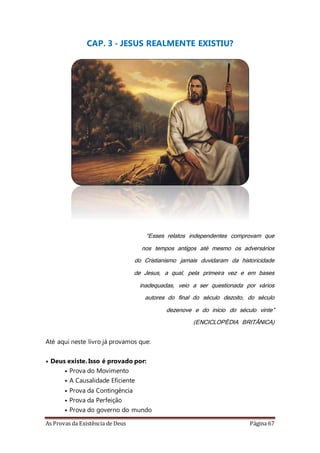 As Provas da Existência de Deus Página 67
CAP. 3 - JESUS REALMENTE EXISTIU?
“Esses relatos independentes comprovam que
nos tempos antigos até mesmo os adversários
do Cristianismo jamais duvidaram da historicidade
de Jesus, a qual, pela primeira vez e em bases
inadequadas, veio a ser questionada por vários
autores do final do século dezoito, do século
dezenove e do início do século vinte”
(ENCICLOPÉDIA BRITÂNICA)
Até aqui neste livro já provamos que:
• Deus existe. Isso é provado por:
• Prova do Movimento
• A Causalidade Eficiente
• Prova da Contingência
• Prova da Perfeição
• Prova do governo do mundo
 