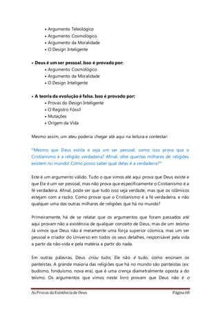 As Provas da Existência de Deus Página 68
• Argumento Teleológico
• Argumento Cosmológico
• Argumento da Moralidade
• O Design Inteligente
• Deus é um ser pessoal. Isso é provado por:
• Argumento Cosmológico
• Argumento da Moralidade
• O Design Inteligente
• A teoria da evolução é falsa. Isso é provado por:
• Provas do Design Inteligente
• O Registro Fóssil
• Mutações
• Origem da Vida
Mesmo assim, um ateu poderia chegar até aqui na leitura e contestar:
“Mesmo que Deus exista e seja um ser pessoal, como isso prova que o
Cristianismo é a religião verdadeira? Afinal, olhe quantas milhares de religiões
existem no mundo! Como posso saber qual delas é a verdadeira?”
Este é um argumento válido. Tudo o que vimos até aqui prova que Deus existe e
que Ele é um ser pessoal, mas não prova que especificamente o Cristianismo é a
fé verdadeira. Afinal, pode ser que tudo isso seja verdade, mas que os islâmicos
estejam com a razão. Como provar que o Cristianismo é a fé verdadeira, e não
qualquer uma das outras milhares de religiões que há no mundo?
Primeiramente, há de se relatar que os argumentos que foram passados até
aqui provam não a existência de qualquer conceito de Deus, mas de um teísmo.
Já vimos que Deus não é meramente uma força superior cósmica, mas um ser
pessoal e criador do Universo em todos os seus detalhes, responsável pela vida
a partir da não-vida e pela matéria a partir do nada.
Em outras palavras, Deus criou tudo; Ele não é tudo, como ensinam os
panteístas. A grande maioria das religiões que há no mundo são panteístas (ex:
budismo, hinduísmo, nova era), que é uma crença diametralmente oposta a do
teísmo. Os argumentos que vimos neste livro provam que Deus não é o
 