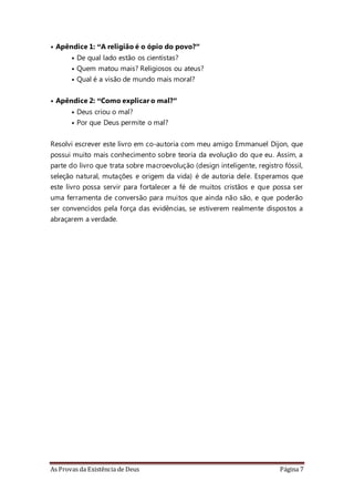 As Provas da Existência de Deus Página 7
• Apêndice 1: “A religião é o ópio do povo?”
• De qual lado estão os cientistas?
• Quem matou mais? Religiosos ou ateus?
• Qual é a visão de mundo mais moral?
• Apêndice 2: “Como explicar o mal?”
• Deus criou o mal?
• Por que Deus permite o mal?
Resolvi escrever este livro em co-autoria com meu amigo Emmanuel Dijon, que
possui muito mais conhecimento sobre teoria da evolução do que eu. Assim, a
parte do livro que trata sobre macroevolução (design inteligente, registro fóssil,
seleção natural, mutações e origem da vida) é de autoria dele. Esperamos que
este livro possa servir para fortalecer a fé de muitos cristãos e que possa ser
uma ferramenta de conversão para muitos que ainda não são, e que poderão
ser convencidos pela força das evidências, se estiverem realmente dispostos a
abraçarem a verdade.
 
