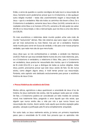 As Provas da Existência de Deus Página 70
Então, o cerne da questão e o ponto nevrálgico de tudo isso é a ressurreição de
Jesus. Somente assim poderíamos provar que é o Cristianismo, e não qualquer
outra religião mundial – todas elas unanimemente negam a ressurreição de
Jesus – que é a verdadeira. Não são todos os caminhos não levam a Deus. Se o
Cristianismo é verdadeiro, somente Jesus leva a Deus (Jo.14:6), somente ele é o
mediador entre Deus e os homens (1Tm.2:5), somente a fé nele pode nos salvar
(Ef.2:8) e é a ressurreição, e não a reencarnação, que nos leva a uma vida eterna
(Jo.5:28,29).
Os mais ecumênicos e relativistas deste mundo podem achar esta visão de
mundo “exclusivista” demais. Mas não estamos aqui para seguir uma religião
por ser mais exclusivista ou mais liberal, mas por ser a verdadeira. Estamos
neste mundo para correr em busca da verdade, e não para criar nossas próprias
verdades, que nada mais são do que mera ilusão.
Jesus disse que, se nós conhecêssemos a verdade, a verdade nos libertaria
(Jo.8:32). Pode ser que essa verdade liberte muitos de uma visão relativista, pois,
se o Cristianismo é verdadeiro, o relativismo é falso. Mas, para o Cristianismo
ser verdadeiro, Jesus precisa ter ressuscitado dos mortos, que é o fundamento
da fé cristã (1Co.15) e o que a distingue de todas as outras religiões. Antes
disso, porém, precisamos provar que este Jesus existiu de fato. Se ele nunca
existiu, como alegam alguns ateus, é inútil tentar provar sua ressurreição.
Portanto, este capítulo será dedicado exclusivamente para provar a existência
histórica de Jesus Cristo.
• Provas históricas da existência de Cristo
Muitos céticos, agnósticos e ateus questionam a veracidade de Jesus à luz da
história. Se Jesus realmente não existiu, não há qualquer razão para ser cristão.
De fato, o Cristianismo poderia ser considerado um belo modelo de conduta
moral, mas totalmente falso, pregando o amor àquele que não existe, que
alguém que nunca existiu deu a vida por nós e que nunca houve sua
ressurreição dos mortos. Assim sendo, tudo aquilo que envolve expiação pelos
pecados, salvação e justificação pela fé seria completamente aniquilado.
Por outro lado, se Jesus realmente existiu, já temos um primeiro importante
passo para a veracidade da fé cristã. Isso provaria que os apóstolos não
 