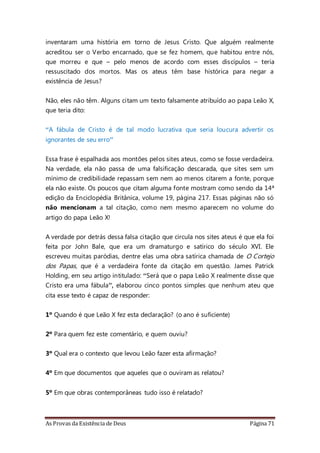 As Provas da Existência de Deus Página 71
inventaram uma história em torno de Jesus Cristo. Que alguém realmente
acreditou ser o Verbo encarnado, que se fez homem, que habitou entre nós,
que morreu e que – pelo menos de acordo com esses discípulos – teria
ressuscitado dos mortos. Mas os ateus têm base histórica para negar a
existência de Jesus?
Não, eles não têm. Alguns citam um texto falsamente atribuído ao papa Leão X,
que teria dito:
“A fábula de Cristo é de tal modo lucrativa que seria loucura advertir os
ignorantes de seu erro”
Essa frase é espalhada aos montões pelos sites ateus, como se fosse verdadeira.
Na verdade, ela não passa de uma falsificação descarada, que sites sem um
mínimo de credibilidade repassam sem nem ao menos citarem a fonte, porque
ela não existe. Os poucos que citam alguma fonte mostram como sendo da 14ª
edição da Enciclopédia Britânica, volume 19, página 217. Essas páginas não só
não mencionam a tal citação, como nem mesmo aparecem no volume do
artigo do papa Leão X!
A verdade por detrás dessa falsa citação que circula nos sites ateus é que ela foi
feita por John Bale, que era um dramaturgo e satírico do século XVI. Ele
escreveu muitas paródias, dentre elas uma obra satírica chamada de O Cortejo
dos Papas, que é a verdadeira fonte da citação em questão. James Patrick
Holding, em seu artigo intitulado: “Será que o papa Leão X realmente disse que
Cristo era uma fábula”, elaborou cinco pontos simples que nenhum ateu que
cita esse texto é capaz de responder:
1º Quando é que Leão X fez esta declaração? (o ano é suficiente)
2º Para quem fez este comentário, e quem ouviu?
3º Qual era o contexto que levou Leão fazer esta afirmação?
4º Em que documentos que aqueles que o ouviram as relatou?
5º Em que obras contemporâneas tudo isso é relatado?
 