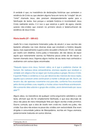 As Provas da Existência de Deus Página 72
A verdade é que, na inexistência de declarações históricas que contestem a
existência de Cristo ou que atestem alguma farsa em torno da “criação” de um
“mito” chamado Jesus, eles precisam desesperadamente apelar para a
falsificação de textos. Isso porque a verdade histórica é incontestável: Jesus
Cristo realmente existiu. E é isso o que veremos a partir de agora, citando
autores não-cristãos que viveram no primeiro século e testemunharam da
existência de Jesus Cristo.
Flávio Josefo (37 – 100 d.C)
Josefo foi o mais importante historiador judeu do século I, e seus escritos são
bastante utilizados nas mais diversas áreas que envolvem a história daquela
época, mais especialmente à guerra entre Jerusalém e Roma em 70 d.C, narrada
por Josefo com detalhes. Como judeu e historiador, ele não deixou de expor
aquilo que notoriamente ocorreu na Palestina pouco antes de ele nascer: o
homem chamado Jesus. Vejamos alguns trechos de seu texto mais conhecido e
analisemos com outras cópias encontradas:
“Naquela época vivia Jesus, homem sábio, se é que o podemos chamar de
homem. Ele realizava obras extraordinárias, ensinava aqueles que recebiam a
verdade com alegria e fez-se seguir por muitos judeus e gregos. Ele era o Cristo.
E quando Pilatos o condenou à cruz, por denúncia dos maiorais da nossa nação,
aqueles que o amaram antes continuaram a manter a afeição por ele. Assim, ao
terceiro dia, ele apareceu novamente vivo para eles, conforme fora anunciado
pelos divinos profetas a seu respeito, e muitas coisas maravilhosas aconteceram.
Até a presente data subsiste o grupo dos cristãos, assim denominado por causa
dele”64
Alguns ateus, na inexistência de qualquer contra-argumento satisfatório a este
texto, afirmam que ele foi simplesmente falsificado, e que essa descrição de
Jesus não passa de mera interpolação feita por algum escriba cristão primitivo.
Ocorre, contudo, que a obra de Josefo nem cristã era. Josefo era judeu, não
cristão. Sua obra não estava na posse dos cristãos com exclusividade. Elas eram
dirigidas à comunidade judaica da Mesopotâmia, escritas em língua aramaica,
posteriormente traduzida em outros idiomas.
64 Antiquites, VIII,III.
 