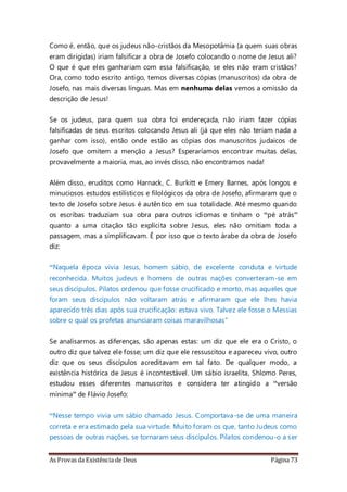 As Provas da Existência de Deus Página 73
Como é, então, que os judeus não-cristãos da Mesopotâmia (a quem suas obras
eram dirigidas) iriam falsificar a obra de Josefo colocando o nome de Jesus ali?
O que é que eles ganhariam com essa falsificação, se eles não eram cristãos?
Ora, como todo escrito antigo, temos diversas cópias (manuscritos) da obra de
Josefo, nas mais diversas línguas. Mas em nenhuma delas vemos a omissão da
descrição de Jesus!
Se os judeus, para quem sua obra foi endereçada, não iriam fazer cópias
falsificadas de seus escritos colocando Jesus ali (já que eles não teriam nada a
ganhar com isso), então onde estão as cópias dos manuscritos judaicos de
Josefo que omitem a menção a Jesus? Esperaríamos encontrar muitas delas,
provavelmente a maioria, mas, ao invés disso, não encontramos nada!
Além disso, eruditos como Harnack, C. Burkitt e Emery Barnes, após longos e
minuciosos estudos estilísticos e filológicos da obra de Josefo, afirmaram que o
texto de Josefo sobre Jesus é autêntico em sua totalidade. Até mesmo quando
os escribas traduziam sua obra para outros idiomas e tinham o “pé atrás”
quanto a uma citação tão explícita sobre Jesus, eles não omitiam toda a
passagem, mas a simplificavam. É por isso que o texto árabe da obra de Josefo
diz:
“Naquela época vivia Jesus, homem sábio, de excelente conduta e virtude
reconhecida. Muitos judeus e homens de outras nações converteram-se em
seus discípulos. Pilatos ordenou que fosse crucificado e morto, mas aqueles que
foram seus discípulos não voltaram atrás e afirmaram que ele lhes havia
aparecido três dias após sua crucificação: estava vivo. Talvez ele fosse o Messias
sobre o qual os profetas anunciaram coisas maravilhosas”
Se analisarmos as diferenças, são apenas estas: um diz que ele era o Cristo, o
outro diz que talvez ele fosse; um diz que ele ressuscitou e apareceu vivo, outro
diz que os seus discípulos acreditavam em tal fato. De qualquer modo, a
existência histórica de Jesus é incontestável. Um sábio israelita, Shlomo Peres,
estudou esses diferentes manuscritos e considera ter atingido a “versão
mínima” de Flávio Josefo:
“Nesse tempo vivia um sábio chamado Jesus. Comportava-se de uma maneira
correta e era estimado pela sua virtude. Muito foram os que, tanto Judeus como
pessoas de outras nações, se tornaram seus discípulos. Pilatos condenou-o a ser
 