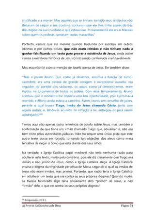 As Provas da Existência de Deus Página 74
crucificado e a morrer. Mas aqueles que se tinham tornado seus discípulos não
deixaram de seguir a sua doutrina: contaram que ele lhes tinha aparecido três
dias depois da sua crucifixão e que estava vivo. Provavelmente ele era o Messias
sobre quem os profetas contaram tantas maravilhas”
Portanto, vemos que até mesmo quando traduzida por escribas em outros
idiomas e por outros povos, que não eram cristãos e não tinham nada a
ganhar falsificando um texto para provar a existência de Jesus, ainda assim
vemos a existência histórica de Jesus Cristo sendo confirmada irrefutavelmente.
Mas essa não foi a única menção de Josefo acerca de Jesus. Ele também disse:
“Mas o jovem Anano, que, como já dissemos, assumia a função de sumo-
sacerdote, era uma pessoa de grande coragem e excepcional ousadia; era
seguidor do partido dos saduceus, os quais, como já demonstramos, eram
rígidos no julgamento de todos os judeus. Com esse temperamento, Anano
concluiu que o momento lhe oferecia uma boa oportunidade, pois Festo havia
morrido, e Albino ainda estava a caminho. Assim, reuniu um conselho de juízes,
perante o qual trouxe Tiago, irmão de Jesus chamado Cristo, junto com
alguns outros, e, tendo-os acusado de infração à lei, entregou-os para serem
apedrejados”65
Temos aqui não apenas outra referência de Josefo sobre Jesus, mas também a
confirmação de que tinha um irmão chamado Tiago que, obviamente, não era
bem visto pelas autoridades judaicas. Não há sequer uma única pista que este
outro texto possa ser forjado, tornando tais objeções dos ateus como mera
tentativa de negar o óbvio que está diante dos seus olhos.
Na verdade, a Igreja Católica papal medieval não teria nenhuma razão para
adulterar este texto, muito pelo contrário, pois ele diz claramente que Tiago era
irmão, e não primo de Jesus, como a Igreja Católica alega. A Igreja Católica
ensina o dogma da virgindade perpétua de Maria, segundo o qual os irmãos de
Jesus não eram irmãos, mas primos. Portanto, que razão teria a Igreja Católica
em adulterar um texto que iria contra os seus próprios dogmas? Quando muito,
se tivesse falsificado algo teria obviamente dito “primo” de Jesus, e não
“irmão” dele, o que vai contra os seus próprios dogmas!
65 Antiguidades,20.9.1.
 