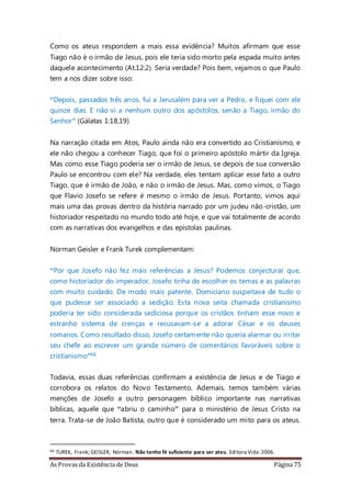 As Provas da Existência de Deus Página 75
Como os ateus respondem a mais essa evidência? Muitos afirmam que esse
Tiago não é o irmão de Jesus, pois ele teria sido morto pela espada muito antes
daquele acontecimento (At.12:2). Seria verdade? Pois bem, vejamos o que Paulo
tem a nos dizer sobre isso:
“Depois, passados três anos, fui a Jerusalém para ver a Pedro, e fiquei com ele
quinze dias. E não vi a nenhum outro dos apóstolos, senão a Tiago, irmão do
Senhor” (Gálatas 1:18,19)
Na narração citada em Atos, Paulo ainda não era convertido ao Cristianismo, e
ele não chegou a conhecer Tiago, que foi o primeiro apóstolo mártir da Igreja.
Mas como esse Tiago poderia ser o irmão de Jesus, se depois de sua conversão
Paulo se encontrou com ele? Na verdade, eles tentam aplicar esse fato a outro
Tiago, que é irmão de João, e não o irmão de Jesus. Mas, como vimos, o Tiago
que Flavio Josefo se refere é mesmo o irmão de Jesus. Portanto, vimos aqui
mais uma das provas dentro da história narrado por um judeu não-cristão, um
historiador respeitado no mundo todo até hoje, e que vai totalmente de acordo
com as narrativas dos evangelhos e das epístolas paulinas.
Norman Geisler e Frank Turek complementam:
“Por que Josefo não fez mais referências a Jesus? Podemos conjecturar que,
como historiador do imperador, Josefo tinha de escolher os temas e as palavras
com muito cuidado. De modo mais patente, Domiciano suspeitava de tudo o
que pudesse ser associado a sedição. Esta nova seita chamada cristianismo
poderia ter sido considerada sediciosa porque os cristãos tinham esse novo e
estranho sistema de crenças e recusavam-se a adorar César e os deuses
romanos. Como resultado disso, Josefo certamente não queria alarmar ou irritar
seu chefe ao escrever um grande número de comentários favoráveis sobre o
cristianismo”66
Todavia, essas duas referências confirmam a existência de Jesus e de Tiago e
corrobora os relatos do Novo Testamento. Ademais, temos também várias
menções de Josefo a outro personagem bíblico importante nas narrativas
bíblicas, aquele que “abriu o caminho” para o ministério de Jesus Cristo na
terra. Trata-se de João Batista, outro que é considerado um mito para os ateus.
66 TUREK, Frank; GEISLER, Norman. Não tenho fé suficiente para ser ateu. Editora Vida:2006.
 