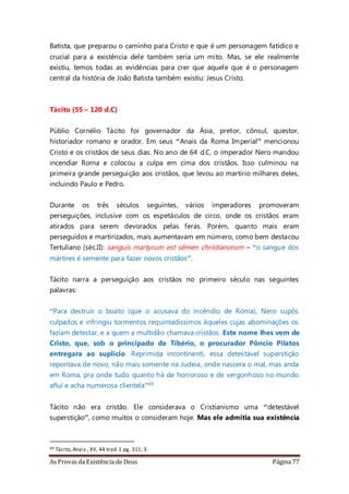 As Provas da Existência de Deus Página 77
Batista, que preparou o caminho para Cristo e que é um personagem fatídico e
crucial para a existência dele também seria um mito. Mas, se ele realmente
existiu, temos todas as evidências para crer que aquele que é o personagem
central da história de João Batista também existiu: Jesus Cristo.
Tácito (55 – 120 d.C)
Públio Cornélio Tácito foi governador da Ásia, pretor, cônsul, questor,
historiador romano e orador. Em seus “Anais da Roma Imperial” mencionou
Cristo e os cristãos de seus dias. No ano de 64 d.C, o imperador Nero mandou
incendiar Roma e colocou a culpa em cima dos cristãos. Isso culminou na
primeira grande perseguição aos cristãos, que levou ao martírio milhares deles,
incluindo Paulo e Pedro.
Durante os três séculos seguintes, vários imperadores promoveram
perseguições, inclusive com os espetáculos de circo, onde os cristãos eram
atirados para serem devorados pelas feras. Porém, quanto mais eram
perseguidos e martirizados, mais aumentavam em número, como bem destacou
Tertuliano (séc.II): sanguis martyrum est sêmen christianorum – “o sangue dos
mártires é semente para fazer novos cristãos”.
Tácito narra a perseguição aos cristãos no primeiro século nas seguintes
palavras:
“Para destruir o boato (que o acusava do incêndio de Roma), Nero supôs
culpados e infringiu tormentos requintadíssimos àqueles cujas abominações os
faziam detestar, e a quem a multidão chamava cristãos. Este nome lhes vem de
Cristo, que, sob o principado de Tibério, o procurador Pôncio Pilatos
entregara ao suplício. Reprimida incontinenti, essa detestável superstição
repontava de novo, não mais somente na Judeia, onde nascera o mal, mas anda
em Roma, pra onde tudo quanto há de horroroso e de vergonhoso no mundo
aflui e acha numerosa clientela”69
Tácito não era cristão. Ele considerava o Cristianismo uma “detestável
superstição”, como muitos o consideram hoje. Mas ele admitia sua existência
69 Tácito,Anais , XV, 44 trad.1 pg. 311; 3.
 