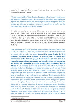 As Provas da Existência de Deus Página 78
histórica já naqueles dias. Em seus Anais, ele descreve o martírio desses
cristãos nas seguintes palavras:
“Uma grande multidão foi condenada não apenas pelo crime de incêndio, mas
por ódio contra a raça humana. E, em suas mortes, eles foram feitos objetos de
esporte, pois foram amarrados nos esconderijos de bestas selvagens e feitos em
pedaços por cães, ou cravados em cruzes, ou incendiados, e, ao fim do dia,
eram queimados para servirem de luz noturna”70
Em todo este quadro, vemos como é incontestável a existência histórica de
Jesus e dos cristãos, bem como da perseguição a estes, ainda no primeiro
século da era cristã. A importância deste último livro de Tácito (Anais) e a sua
autoridade são hoje reconhecidas no mundo inteiro. No 15º livro dos Anais, a
partir do parágrafo XXXVIII, Tácito começa a narrar o terrível incêndio que quase
destruiu totalmente Roma no ano 64 d.C. A seguir a citação integral do relato
de Tácito:
“Mas nem todos os socorros humanos, nem as liberalidades do imperador, nem
as orações e sacrifícios aos deuses podiam diminuir o boato infamatório de que
o incêndio não fora obra do acaso. Assim Nero, para desviar de si as
suspeitas, procurou achar culpados, e castigou com as penas mais
horrorosas a certos homens que, já dantes odiados por seus crimes, o
vulgo chamava cristãos. O autor desse seu nome foi Cristo, que no governo
de Tibério foi condenado ao último suplício pelo procurador Pôncio
Pilatos. A sua perniciosa superstição, que até ali tinha estado reprimida, já
tornava a alastrar-se não só por toda Judeia, origem deste mal, mas até dentro
de Roma, aonde todas as atrocidades do Universo, e tudo quanto há de mais
vergonhoso vem enfim acumular-se, e sempre acham acolhimento. Em primeiro
lugar se prenderam os que confessavam ser cristãos, e depois, pelas denúncias
destes, uma multidão inumerável, os quais, além de terem sido acusados como
responsáveis pelo incêndio, foram apresentados como inimigos do gênero
humano. O suplício destes miseráveis foi ainda acompanhado de insultos,
porque ou os cobriram com peles de animais ferozes para serem devorados
pelos cães, ou foram crucificados, ou os queimaram de noite para servirem
como archotes e tochas ao público. Nero ofereceu os seus jardins para este
espetáculo, e ao mesmo tempo dava-se os jogos do Circo, misturado com o
povo em trajes de cocheiro, ou guiando carroças. Desta forma, ainda que
70 Tácito,Annales, XV.44.
 