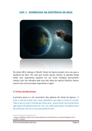 As Provas da Existência de Deus Página 8
CAP. 1 - EVIDÊNCIAS DA EXISTÊNCIA DE DEUS
No século XIII o teólogo e filósofo Tomás de Aquino propôs cinco vias para a
existência de Deus. Por mais que muitos séculos tenham se passado desde
então, seus argumentos expostos em sua Suma Teológica permanecem
intactos, pois são refinados pela mais alta classe da retórica filosófica. Iremos
resumir seus cinco principais argumentos a seguir.
1º A Prova do Movimento
A primeira prova é a do movimento. Nas palavras de Tomás de Aquino, “é
certo, e está de acordo com nossa experiência, que algo se move no mundo.
Tudo o que se move é movido por outra coisa... já que mover não é senão fazer
algo passar de potência para ato; ora, mas nada pode passar de potência para
ato senão por meio de um ser que já está em ato”1.
1 Todas as referências deste livro a Tomás de Aquino se encontram em sua Suma Teológica,livro 1,
questão 2, artigo 3.
 