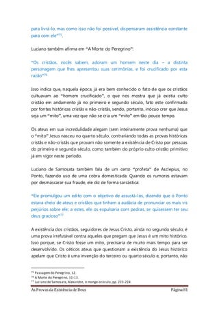 As Provas da Existência de Deus Página 81
para livrá-lo, mas como isso não foi possível, dispensaram assistência constante
para com ele”75.
Luciano também afirma em “A Morte do Peregrino”:
“Os cristãos, vocês sabem, adoram um homem neste dia – a distinta
personagem que lhes apresentou suas cerimônias, e foi crucificado por esta
razão”76
Isso indica que, naquela época, já era bem conhecido o fato de que os cristãos
cultuavam ao “homem crucificado”, o que nos mostra que já existia culto
cristão em andamento já no primeiro e segundo século, fato este confirmado
por fontes históricas cristãs e não-cristãs, sendo, portanto, inócuo crer que Jesus
seja um “mito”, uma vez que não se cria um “mito” em tão pouco tempo.
Os ateus em sua incredulidade alegam (sem inteiramente prova nenhuma) que
o “mito” Jesus nasceu no quarto século, contrariando todas as provas históricas
cristãs e não-cristãs que provam não somente a existência de Cristo por pessoas
do primeiro e segundo século, como também do próprio culto cristão primitivo
já em vigor neste período.
Luciano de Samosata também fala de um certo “profeta” de Asclepius, no
Ponto, fazendo uso de uma cobra domesticada. Quando os rumores estavam
por desmascarar sua fraude, ele diz de forma sarcástica:
“Ele promulgou um edito com o objetivo de assustá-los, dizendo que o Ponto
estava cheio de ateus e cristãos que tinham a audácia de pronunciar os mais vis
perjúrios sobre ele; a estes, ele os expulsaria com pedras, se quisessem ter seu
deus gracioso”77
A existência dos cristãos, seguidores de Jesus Cristo, ainda no segundo século, é
uma prova irrefutável contra aqueles que pregam que Jesus é um mito histórico.
Isso porque, se Cristo fosse um mito, precisaria de muito mais tempo para ser
desenvolvido. Os céticos ateus que questionam a existência do Jesus histórico
apelam que Cristo é uma invenção do terceiro ou quarto século e, portanto, não
75 Passagemdo Peregrino, 12.
76 A Morte do Peregrino, 11-13.
77 Luciano de Samosata,Alexandre, o monge-oráculo, pp. 223-224.
 