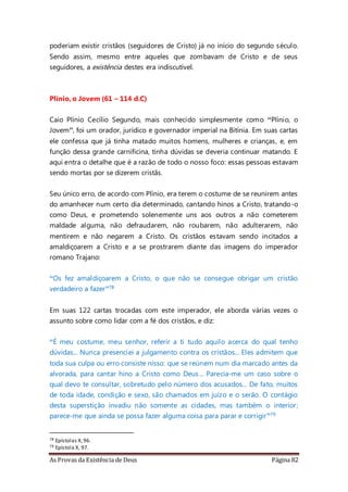 As Provas da Existência de Deus Página 82
poderiam existir cristãos (seguidores de Cristo) já no início do segundo século.
Sendo assim, mesmo entre aqueles que zombavam de Cristo e de seus
seguidores, a existência destes era indiscutível.
Plínio, o Jovem (61 – 114 d.C)
Caio Plínio Cecílio Segundo, mais conhecido simplesmente como “Plínio, o
Jovem”, foi um orador, jurídico e governador imperial na Bitínia. Em suas cartas
ele confessa que já tinha matado muitos homens, mulheres e crianças, e, em
função dessa grande carnificina, tinha dúvidas se deveria continuar matando. E
aqui entra o detalhe que é a razão de todo o nosso foco: essas pessoas estavam
sendo mortas por se dizerem cristãs.
Seu único erro, de acordo com Plínio, era terem o costume de se reunirem antes
do amanhecer num certo dia determinado, cantando hinos a Cristo, tratando-o
como Deus, e prometendo solenemente uns aos outros a não cometerem
maldade alguma, não defraudarem, não roubarem, não adulterarem, não
mentirem e não negarem a Cristo. Os cristãos estavam sendo incitados a
amaldiçoarem a Cristo e a se prostrarem diante das imagens do imperador
romano Trajano:
“Os fez amaldiçoarem a Cristo, o que não se consegue obrigar um cristão
verdadeiro a fazer”78
Em suas 122 cartas trocadas com este imperador, ele aborda várias vezes o
assunto sobre como lidar com a fé dos cristãos, e diz:
“É meu costume, meu senhor, referir a ti tudo aquilo acerca do qual tenho
dúvidas... Nunca presenciei a julgamento contra os cristãos... Eles admitem que
toda sua culpa ou erro consiste nisso: que se reúnem num dia marcado antes da
alvorada, para cantar hino a Cristo como Deus... Parecia-me um caso sobre o
qual devo te consultar, sobretudo pelo número dos acusados... De fato, muitos
de toda idade, condição e sexo, são chamados em juízo e o serão. O contágio
desta superstição invadiu não somente as cidades, mas também o interior;
parece-me que ainda se possa fazer alguma coisa para parar e corrigir”79
78 Epístolas X,96.
79 Epístola X, 97.
 