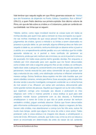 As Provas da Existência de Deus Página 83
Vale lembrar que naquela região em que Plínio governava estavam os “eleitos
que são forasteiros da dispersão no Ponto, Galácia, Capadócia, Ásia e Bitínia”
(1Pe.1:1), a quem Pedro destinou sua primeira epístola. Este décimo volume de
Plínio, em que ele fala sobre os cristãos e o Cristianismo, pode ser conferido em
sua totalidade nas linhas que se seguem:
“Adotei, senhor, como regra inviolável recorrer às vossas luzes em todas as
minhas dúvidas; pois quem mais apto a remover os meus escrúpulos ou a guiar-
me nas minhas incertezas do que vossa pessoa? Nunca tendo assistido aos
julgamentos de cristãos, ignoro o método e os limites a serem observados no
processo e punição deles: se, por exemplo, alguma diferença deva ser feita com
respeito à idade ou, ao contrário, nenhuma distinção se observe entre o jovem e
o adulto; se o arrependimento admite perdão; se a um indivíduo que foi cristão
aproveita retratar-se; se é punível a mera confissão de pertencer ao
Cristianismo, ainda que sem nenhum ato criminoso, ou se só é punível o crime a
ele associado. Em todos esses pontos tenho grandes dúvidas. Por enquanto, o
método por mim observado para com aqueles que me foram denunciados
como cristãos tem sido o seguinte: pergunto-lhes se são cristãos; se confessam,
repito duas vezes a pergunta, acrescentando uma ameaça de punição capital; se
perseveram, mando executá-los; pois estou convencido de que, qualquer que
seja a natureza do seu credo, uma obstinação contumaz e inflexível certamente
merece castigo. Outros fanáticos dessa espécie me têm sido trazidos que, por
serem cidadãos romanos, remeto para Roma. Essas acusações, pelo simples fato
de estar sendo o assunto investigado, começaram a estender-se, e várias formas
do mal vieram à luz. Afixaram um cartaz sem assinatura, denunciando pelo
nome grande número de pessoas. Aqueles que negaram ser ou ter sido cristãos,
que repetiram comigo uma invocação aos deuses e praticaram os ritos
religiosos com vinho e incenso perante a vossa estátua (a qual para este
propósito mandei buscar juntamente com as dos deuses), e finalmente
amaldiçoaram o nome de Cristo (o que não se pode arrancar de nenhum
verdadeiro cristão), julguei acertado absorver. Outros que foram denunciados
pelo informante confessaram-se a princípio cristãos, depois o negaram; de fato,
haviam sido cristãos, mas abandonaram a crença (uns faz três anos, outros há
muito mais tempo, sendo que alguns há cerca de vinte e cinco anos). Todos
prestaram culto à vossa estátua e às imagens dos deuses, e amaldiçoaram o
nome de Cristo. Afirmaram, contudo, que todo o seu crime ou erro se reduzia a
terem se encontrado em determinado dia antes do nascer do sol, cantando
 