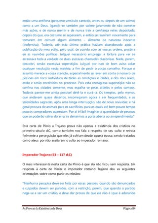 As Provas da Existência de Deus Página 84
então uma antífona (pequeno versículo cantado, antes ou depois de um salmo)
como a um Deus, ligando-se também por solene juramento de não cometer
más ações, e de nunca mentir e de nunca trair a confiança neles depositada;
depois do que, era costume se separarem, e então se reunirem novamente para
tomarem em comum algum alimento – alimento de natureza inocente
(inofensiva). Todavia, até esta última prática haviam abandonado após a
publicação do meu edito, pelo qual, de acordo com as vossas ordens, proibira
eu as reuniões políticas. Julguei necessário empregar a tortura para ver se
arrancava toda a verdade de duas escravas chamadas diaconisas. Nada, porém,
descobri, senão excessiva superstição. Julguei por isso de bom aviso adiar
qualquer resolução nesta matéria, a fim de pedir o vosso conselho. Porque o
assunto merece a vossa atenção, especialmente se levar em conta o número de
pessoas em risco: indivíduos de todas as condições e idades, e dos dois sexos,
estão e serão envolvidos no processo. Pois esta contagiosa superstição não se
confina nas cidades somente, mas espalha-se pelas aldeias e pelos campos.
Todavia parece-me ainda possível detê-la e curá-la. Os templos, pelo menos,
que andavam quase desertos, recomeçaram agora a ser frequentados, e as
solenidades sagradas, após uma longa interrupção, são de novo revividas; e há
geral procura de animais para os sacrifícios, para os quais até bem pouco tempo
poucos compradores apareciam. Por aí é fácil imaginar a quantidade de pessoas
que se poderão salvar do erro, se deixarmos a porta aberta ao arrependimento”
Esta carta de Plínio a Trajano prova não apenas a existência dos cristãos no
primeiro século d.C, como também nos fala a respeito de seu culto e retrata
fielmente a perseguição que eles já sofriam desde aquela época, sendo tratados
como ateus por não aceitarem o culto ao imperador romano.
Imperador Trajano (53 – 117 d.C)
O mais interessante nesta carta de Plínio é que ela não ficou sem resposta. Em
resposta à carta de Plínio, o imperador romano Trajano deu as seguintes
orientações sobre como punir os cristãos:
“Nenhuma pesquisa deve ser feita por essas pessoas, quando são denunciados
e culpados devem ser punidos, com a restrição, porém, que quando o partido
nega-se a ser um cristão, e deve dar provas de que ele não é (que é adorando
 