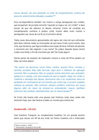 As Provas da Existência de Deus Página 85
nossos deuses), ele será absolvido no chão de arrependimento, embora ele
possa ter anteriormente efetuadas suspeitas”80
Essa correspondência também nos mostra a antiga perseguição aos cristãos,
que escapariam da punição somente “quando se nega a ser um cristão” e dava
provas de que ele adorava os deuses romanos. Como tal condição era
completamente contrária à prática cristã, muitos deles eram mortos e
perseguidos por causa de sua fé, já no primeiro século.
Todos esses documentos apresentados até agora são mais do que suficientes
para fazer silenciar todas as insinuações de que Jesus Cristo nunca existiu. Que
mito, que fantasma, que figura lendária seria capaz de levar milhares de pessoas
a morrerem por não negarem o seu nome? Os judeus daquela época teriam
criado uma lenda, a fim de morrerem por ela? De modo algum!
Outras partes da resposta do imperador romano à carta de Plínio podem ser
lidas nas linhas abaixo:
“No exame de denúncias contra feitos cristãos, querido Plínio, tomaste o
caminho acertado. Não cabe formular regra dura e inflexível, de aplicação
universal. Não se pesquise. Mas se surgirem outras denúncias que procedam,
aplique-se o castigo, com essa ressalva de que se alguém negar ser cristão e,
mediante a adoração dos deuses, demonstrar não o ser atualmente, deve ser
perdoado em recompensa de sua emenda, por muito que o acusem suspeitas
relativas ao passado. Não merecem atenção panfletos anônimos em causa
alguma; além do dever de evitarem-se antecedentes iníquos, panfletos
anônimos não condizem absolutamente com os nossos tempos”81
Se Cristo não tivesse sido uma pessoa real, histórica, estas duas cartas não
existiriam hoje, pois não haveria cristãos no mundo para motivá-las!
Suetônio (69 – 141 d.C)
Caio Suetónio Tranquilo, ou simplesmente Suetônio, foi um grande escritor
latino que nasceu em 69 da era cristã, em Roma. Suetônio era o historiador
80 Plínio,o Jovem, L, 10:97.
81 “Documentos da Igreja Cristã”(p.30).
 