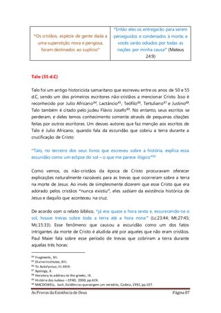 As Provas da Existência de Deus Página 87
“Os cristãos, espécie de gente dada a
uma superstição nova e perigosa,
foram destinados ao suplício”
“Então eles os entregarão para serem
perseguidos e condenados à morte, e
vocês serão odiados por todas as
nações por minha causa” (Mateus
24:9)
Talo (55 d.C)
Talo foi um antigo historicista samaritano que escreveu entre os anos de 50 e 55
d.C, sendo um dos primeiros escritores não-cristãos a mencionar Cristo. Isso é
reconhecido por Julio Africano84, Lactâncio85, Teófilo86, Tertuliano87 e Justino88.
Talo também é citado pelo judeu Flávio Josefo89. No entanto, seus escritos se
perderam, e deles temos conhecimento somente através de pequenas citações
feitas por outros escritores. Um desses autores que faz menção aos escritos de
Talo é Julio Africano, quando fala da escuridão que cobriu a terra durante a
crucificação de Cristo:
“Talo, no terceiro dos seus livros que escreveu sobre a história, explica essa
escuridão como um eclipse do sol – o que me parece ilógico”90
Como vemos, os não-cristãos da época de Cristo procuravam oferecer
explicações naturalmente razoáveis para as trevas que ocorreram sobre a terra
na morte de Jesus. Ao invés de simplesmente dizerem que esse Cristo que era
adorado pelos cristãos “nunca existiu”, eles sabiam da existência histórica de
Jesus e daquilo que aconteceu na cruz.
De acordo com o relato bíblico, “já era quase a hora sexta e, escurecendo-se o
sol, houve trevas sobre toda a terra até a hora nona” (Lc.23:44; Mt.27:45;
Mc.15:33). Esse fenômeno que causou a escuridão como um dos fatos
intrigantes da morte de Cristo é aludida até por aqueles que não eram cristãos.
Paul Maier fala sobre esse período de trevas que cobriram a terra durante
aquelas três horas:
84 Fragments, XII.
85 DivineInstitutes,XIII.
86 To Autolycous,III,XXIX.
87 Apology, X.
88 Horatory to address to the greeks, IX.
89 História dos Judeus – CPAD, 2000,pp.424.
90 MACDOWELL, Josh, Evidências queexigem um veredito, Cadeia,1992,pp.107.
 