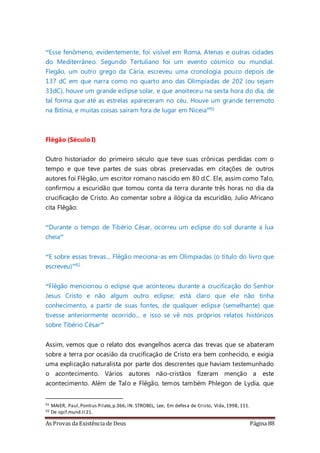 As Provas da Existência de Deus Página 88
“Esse fenômeno, evidentemente, foi visível em Roma, Atenas e outras cidades
do Mediterrâneo. Segundo Tertuliano foi um evento cósmico ou mundial.
Flegão, um outro grego da Cária, escreveu uma cronologia pouco depois de
137 dC em que narra como no quarto ano das Olimpíadas de 202 (ou sejam
33dC), houve um grande eclipse solar, e que anoiteceu na sexta hora do dia, de
tal forma que até as estrelas apareceram no céu. Houve um grande terremoto
na Bitínia, e muitas coisas saíram fora de lugar em Niceia”91
Flêgão (Século I)
Outro historiador do primeiro século que teve suas crônicas perdidas com o
tempo e que teve partes de suas obras preservadas em citações de outros
autores foi Flêgão, um escritor romano nascido em 80 d.C. Ele, assim como Talo,
confirmou a escuridão que tomou conta da terra durante três horas no dia da
crucificação de Cristo. Ao comentar sobre a ilógica da escuridão, Julio Africano
cita Flêgão:
“Durante o tempo de Tibério César, ocorreu um eclipse do sol durante a lua
cheia”
“E sobre essas trevas... Flêgão meciona-as em Olimpiadas (o título do livro que
escreveu)”92
“Flêgão mencionou o eclipse que aconteceu durante a crucificação do Senhor
Jesus Cristo e não algum outro eclipse; está claro que ele não tinha
conhecimento, a partir de suas fontes, de qualquer eclipse (semelhante) que
tivesse anteriormente ocorrido... e isso se vê nos próprios relatos históricos
sobre Tibério César”
Assim, vemos que o relato dos evangelhos acerca das trevas que se abateram
sobre a terra por ocasião da crucificação de Cristo era bem conhecido, e exigia
uma explicação naturalista por parte dos descrentes que haviam testemunhado
o acontecimento. Vários autores não-cristãos fizeram menção a este
acontecimento. Além de Talo e Flêgão, temos também Phlegon de Lydia, que
91 MAIER, Paul,Pontius Pilate,p.366; IN: STROBEL, Lee, Em defesa de Cristo, Vida,1998, 111.
92 De opif.mund.II 21.
 