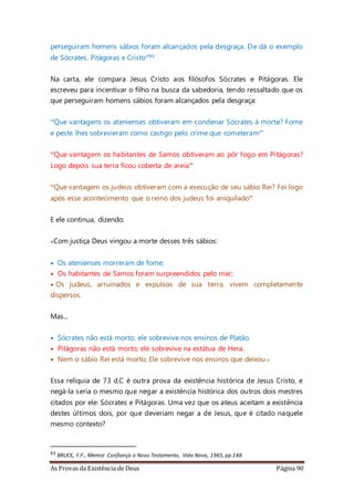 As Provas da Existência de Deus Página 90
perseguiram homens sábios foram alcançados pela desgraça. Ele dá o exemplo
de Sócrates, Pitágoras e Cristo”93
Na carta, ele compara Jesus Cristo aos filósofos Sócrates e Pitágoras. Ele
escreveu para incentivar o filho na busca da sabedoria, tendo ressaltado que os
que perseguiram homens sábios foram alcançados pela desgraça:
“Que vantagens os atenienses obtiveram em condenar Sócrates à morte? Fome
e peste lhes sobrevieram como castigo pelo crime que cometeram”
“Que vantagem os habitantes de Samos obtiveram ao pôr fogo em Pitágoras?
Logo depois sua terra ficou coberta de areia”
“Que vantagem os judeus obtiveram com a execução de seu sábio Rei? Foi logo
após esse acontecimento que o reino dos judeus foi aniquilado”
E ele continua, dizendo:
«Com justiça Deus vingou a morte desses três sábios:
• Os atenienses morreram de fome;
• Os habitantes de Samos foram surpreendidos pelo mar;
• Os judeus, arruinados e expulsos de sua terra, vivem completamente
dispersos.
Mas...
• Sócrates não está morto; ele sobrevive nos ensinos de Platão.
• Pitágoras não está morto; ele sobrevive na estátua de Hera.
• Nem o sábio Rei está morto; Ele sobrevive nos ensinos que deixou.»
Essa relíquia de 73 d.C é outra prova da existência histórica de Jesus Cristo, e
negá-la seria o mesmo que negar a existência histórica dos outros dois mestres
citados por ele: Sócrates e Pitágoras. Uma vez que os ateus aceitam a existência
destes últimos dois, por que deveriam negar a de Jesus, que é citado naquele
mesmo contexto?
93 BRUCE, F.F., Merece Confiança o Novo Testamento, Vida Nova, 1965,pp.148.
 