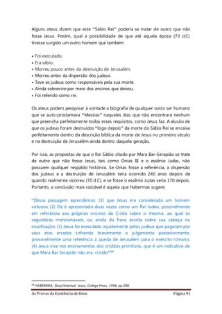 As Provas da Existência de Deus Página 91
Alguns ateus dizem que este “Sábio Rei” poderia se tratar de outro que não
fosse Jesus. Porém, qual a possibilidade de que até aquela época (73 d.C)
tivesse surgido um outro homem que também:
• Foi executado.
• Era sábio.
• Morreu pouco antes da destruição de Jerusalém.
• Morreu antes da dispersão dos judeus.
• Teve os judeus como responsáveis pela sua morte.
• Ainda sobrevive por meio dos ensinos que deixou.
• Foi referido como rei.
Os ateus podem pesquisar à vontade a biografia de qualquer outro ser humano
que se auto-proclamava “Messias” naqueles dias que não encontrará nenhum
que preencha perfeitamente todos esses requisitos, como Jesus faz. A alusão de
que os judeus foram destruídos “logo depois” da morte do Sábio Rei se encaixa
perfeitamente dentro da descrição bíblica da morte de Jesus no primeiro século
e na destruição de Jerusalém ainda dentro daquela geração.
Por isso, as propostas de que o Rei Sábio citado por Mara Bar-Serapião se trate
de outro que não fosse Jesus, tais como Onias III e o essênio Judas, não
possuem qualquer respaldo histórico. Se Onias fosse a referência, a dispersão
dos judeus e a destruição de Jerusalém teria ocorrido 240 anos depois de
quando realmente ocorreu (70 d.C), e se fosse o essênio Judas seria 170 depois.
Portanto, a conclusão mais razoável é aquela que Habermas sugere:
“Dessa passagem aprendemos: (1) que Jesus era considerado um homem
virtuoso; (2) Ele é apresentado duas vezes como um Rei Judeu, possivelmente
em referência aos próprios ensinos de Cristo sobre si mesmo, ao qual os
seguidores mencionavam, ou ainda da frase escrita sobre sua cabeça na
crucificação; (3) Jesus foi executado injustamente pelos judeus que pagaram por
seus atos errados sofrendo brevemente o julgamento posteriormente,
provavelmente uma referência a queda de Jerusalém para o exército romano;
(4) Jesus vive nos ensinamentos dos cristãos primitivos, que é um indicativo de
que Mara Bar Serapião não era cristão”94
94 HABERMAS, Gary,Historical Jesus, College Press, 1996; pp.208.
 