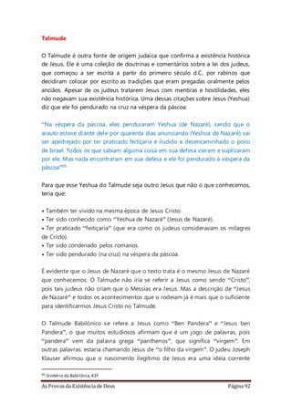 As Provas da Existência de Deus Página 92
Talmude
O Talmude é outra fonte de origem judaica que confirma a existência histórica
de Jesus. Ele é uma coleção de doutrinas e comentários sobre a lei dos judeus,
que começou a ser escrita a partir do primeiro século d.C, por rabinos que
decidiram colocar por escrito as tradições que eram pregadas oralmente pelos
anciãos. Apesar de os judeus tratarem Jesus com mentiras e hostilidades, eles
não negavam sua existência histórica. Uma dessas citações sobre Jesus (Yeshua)
diz que ele foi pendurado na cruz na véspera da páscoa:
“Na véspera da páscoa, eles penduraram Yeshua (de Nazaré), sendo que o
arauto esteve diante dele por quarenta dias anunciando (Yeshua de Nazaré) vai
ser apedrejado por ter praticado feitiçaria e iludido e desencaminhado o povo
de Israel. Todos os que sabiam alguma coisa em sua defesa vieram e suplicaram
por ele. Mas nada encontraram em sua defesa e ele foi pendurado à véspera da
páscoa”95
Para que esse Yeshua do Talmude seja outro Jesus que não o que conhecemos,
teria que:
• Também ter vivido na mesma época de Jesus Cristo.
• Ter sido conhecido como “Yeshua de Nazaré” (Jesus de Nazaré).
• Ter praticado “feitiçaria” (que era como os judeus consideravam os milagres
de Cristo).
• Ter sido condenado pelos romanos.
• Ter sido pendurado (na cruz) na véspera da páscoa.
É evidente que o Jesus de Nazaré que o texto trata é o mesmo Jesus de Nazaré
que conhecemos. O Talmude não iria se referir a Jesus como sendo “Cristo”,
pois tais judeus não criam que o Messias era Jesus. Mas a descrição de “Jesus
de Nazaré” e todos os acontecimentos que o rodeiam já é mais que o suficiente
para identificarmos Jesus Cristo no Talmude.
O Talmude Babilônico se refere a Jesus como “Ben Pandera” e “Jesus ben
Pandera”, o que muitos estudiosos afirmam que é um jogo de palavras, pois
“pandera” vem da palavra grega “panthenos”, que significa “virgem”. Em
outras palavras: estaria chamando Jesus de “o filho da virgem”. O judeu Joseph
Klauser afirmou que o nascimento ilegítimo de Jesus era uma ideia corrente
95 Sinédrio da Babilônia,43ª.
 