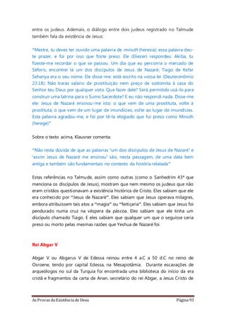 As Provas da Existência de Deus Página 93
entre os judeus. Ademais, o diálogo entre dois judeus registrado no Talmude
também fala da existência de Jesus:
“Mestre, tu deves ter ouvido uma palavra de minuth (heresia); essa palavra deu-
te prazer, e foi por isso que foste preso. Ele (Eliezer) respondeu: Akiba, tu
fizeste-me recordar o que se passou. Um dia que eu percorria o mercado de
Séforis, encontrei lá um dos discípulos de Jesus de Nazaré; Tiago de Kefar
Sehanya era o seu nome. Ele disse-me: está escrito na vossa lei (Deuteronômio
23.18): Não trarás salário de prostituição nem preço de sodomita à casa do
Senhor teu Deus por qualquer voto. Que fazer dele? Será permitido usá-lo para
construir uma latrina para o Sumo Sacerdote? E eu não respondi nada. Disse-me
ele: Jesus de Nazaré ensinou-me isto: o que vem de uma prostituta, volte à
prostituta; o que vem de um lugar de imundícies, volte ao lugar de imundícies.
Esta palavra agradou-me, e foi por tê-la elogiado que fui preso como Minuth
(herege)”
Sobre o texto acima, Klausner comenta:
“Não resta dúvida de que as palavras ‘um dos discípulos de Jesus de Nazaré’ e
‘assim Jesus de Nazaré me ensinou’ são, nesta passagem, de uma data bem
antiga e também são fundamentais no contexto da história relatada”
Estas referências no Talmude, assim como outras (como o Sanhedrim 43ª que
menciona os discípulos de Jesus), mostram que nem mesmo os judeus que não
eram cristãos questionavam a existência histórica de Cristo. Eles sabiam que ele
era conhecido por “Jesus de Nazaré”. Eles sabiam que Jesus operava milagres,
embora atribuíssem tais atos a “magia” ou “feitiçaria”. Eles sabiam que Jesus foi
pendurado numa cruz na véspera da páscoa. Eles sabiam que ele tinha um
discípulo chamado Tiago. E eles sabiam que qualquer um que o seguisse seria
preso ou morto pelas mesmas razões que Yeshua de Nazaré foi.
Rei Abgar V
Abgar V ou Abgarus V de Edessa reinou entre 4 a.C a 50 d.C no reino de
Osroene, tendo por capital Edessa, na Mesapotâmia. Durante escavações de
arqueólogos no sul da Turquia foi encontrada uma biblioteca do início da era
cristã e fragmentos da carta de Anan, secretário do rei Abgar, a Jesus Cristo de
 