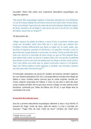 As Provas da Existência de Deus Página 94
Jerusalém. Pastro fala sobre essa importante descoberta arqueológica nas
seguintes palavras:
“No século XIX, arqueólogos ingleses e franceses descobriram uma biblioteca
no sul da Turquia datada dos primeiros anos da era cristã. Entre muitos textos,
foram encontrados fragmentos de cartas do escrivão Labubna relatando viagens
de Anan, secretário do rei Abgar V, que reinou do ano 13 ao 50 d.C. na cidade
de Edessa, atual Urfa, na Turquia”96
Tal documento diz:
“Abgar, toparca da cidade de Edessa, a Jesus Cristo, o excelente médico que
surgiu em Jerusalém, salve! Ouvi falar de ti e das curas que realizas sem
remédios. Contam efetivamente que fazes os cegos ver, os coxos andar, que
purificas os leprosos, expulsas os demônios e os espíritos imundos, curas os
oprimidos por longas doenças e ressuscitas os mortos. Tendo ouvido falar de ti
tudo isso, veio-me a convicção de duas coisas: ou que és Filho daquele Deus
que realiza estas coisas, ou que és o próprio Deus. Por isso escrevi-te pedindo
que venhas a mim e me cures da doença que me aflige e venhas morar junto a
mim. Com efeito, ouvi dizer que os judeus murmuram contra ti e te querem
fazer mal. Minha cidade é muito pequena, é verdade, mas honrada e bastará
aos dois para nela vivermos em paz”97
O historiador eclesiástico do século IV, Eusébio de Cesareia, também registrou
em sua História Eclesiástica (325 d.C) a correspondência trocada entre Abgar de
Edessa e Jesus. Eusébio estava convicto que as cartas originais, escritas em
síriaco, estavam arquivadas em Edessa, e inclui na sua obra o texto das duas
cartas. Eusébio também afirma que Jesus enviou a Abgar um dos setenta e dois
discípulos, conhecido por Tadeu de Edessa, em 29 d.C, e que Abgar teria se
convertido à fé cristã.
O ossuário do irmão de Jesus
Essa foi a primeira descoberta arqueológica referente a Jesus e Sua família. O
ossuário de Tiago, irmão de Jesus, data do século I e traz a inscrição em
aramaico: “Tiago, filho de José, irmão de Jesus” (Ya'akov bar Yosef achui
96 PASTRO, Arte Sacra,p.182.
97 GHARIB, Os Ícones de Cristo,p.43.
 