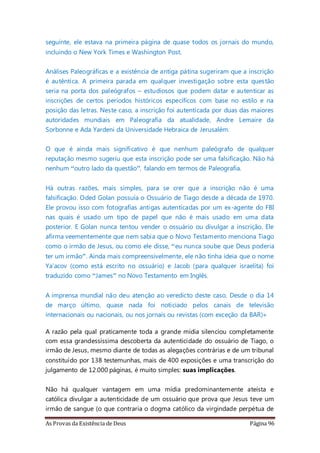 As Provas da Existência de Deus Página 96
seguinte, ele estava na primeira página de quase todos os jornais do mundo,
incluindo o New York Times e Washington Post.
Análises Paleográficas e a existência de antiga pátina sugeriram que a inscrição
é autêntica. A primeira parada em qualquer investigação sobre esta questão
seria na porta dos paleógrafos – estudiosos que podem datar e autenticar as
inscrições de certos períodos históricos específicos com base no estilo e na
posição das letras. Neste caso, a inscrição foi autenticada por duas das maiores
autoridades mundiais em Paleografia da atualidade, Andre Lemaire da
Sorbonne e Ada Yardeni da Universidade Hebraica de Jerusalém.
O que é ainda mais significativo é que nenhum paleógrafo de qualquer
reputação mesmo sugeriu que esta inscrição pode ser uma falsificação. Não há
nenhum “outro lado da questão”, falando em termos de Paleografia.
Há outras razões, mais simples, para se crer que a inscrição não é uma
falsificação. Oded Golan possuía o Ossuário de Tiago desde a década de 1970.
Ele provou isso com fotografias antigas autenticadas por um ex-agente do FBI
nas quais é usado um tipo de papel que não é mais usado em uma data
posterior. E Golan nunca tentou vender o ossuário ou divulgar a inscrição. Ele
afirma veementemente que nem sabia que o Novo Testamento menciona Tiago
como o irmão de Jesus, ou como ele disse, “eu nunca soube que Deus poderia
ter um irmão”. Ainda mais compreensivelmente, ele não tinha ideia que o nome
Ya’acov (como está escrito no ossuário) e Jacob (para qualquer israelita) foi
traduzido como “James” no Novo Testamento em Inglês.
A imprensa mundial não deu atenção ao veredicto deste caso. Desde o dia 14
de março último, quase nada foi noticiado pelos canais de televisão
internacionais ou nacionais, ou nos jornais ou revistas (com exceção da BAR)»
A razão pela qual praticamente toda a grande mídia silenciou completamente
com essa grandessíssima descoberta da autenticidade do ossuário de Tiago, o
irmão de Jesus, mesmo diante de todas as alegações contrárias e de um tribunal
constituído por 138 testemunhas, mais de 400 exposições e uma transcrição do
julgamento de 12.000 páginas, é muito simples: suas implicações.
Não há qualquer vantagem em uma mídia predominantemente ateísta e
católica divulgar a autenticidade de um ossuário que prova que Jesus teve um
irmão de sangue (o que contraria o dogma católico da virgindade perpétua de
 