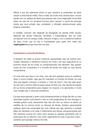 As Provas da Existência de Deus Página 97
Maria) e que ele realmente existiu (o que contraria as pretensões da parte
secular e anticristã da mídia). Para a mídia, faz muito mais sentido fazer o maior
alarde com um pedaço de dente que pessoas com uma imaginação muito fértil
dizem ter sido de um ancestral humano para “provar” a teoria da evolução
(ainda que esse achado seja contestado e refutado posteriormente pelos
próprios cientistas!).
A verdade, contudo, não depende da divulgação da grande mídia secular,
depende das provas históricas, científicas e arqueológicas, que em tudo
corroboram com as crenças cristãs, inclusive, é lógico, com a existência histórica
de Jesus Cristo: que só não é incontestável para quem tem medo das
implicações óbvias que esse fato nos leva.
Constantino e o Concílio de Niceia
A despeito de todas as provas históricas apresentadas aqui de autores não-
cristãos atestando a existência histórica de Cristo e de seus seguidores já no
primeiro século da era cristã, os conspiracionistas não desistem. Eles gostam
muito de citar Constantino e o Concílio de Niceia em todas as suas teorias
conspiratórias.
Se você acha que Jesus é um mito, mas não tem qualquer prova ou evidência
disso, é muito simples: diga que foi inventado no Concílio de Niceia. Se você
acha que alguém começou a inventar o “mito de Jesus”, mas não sabe quem
foi nem tem a mínima ideia de quem possa ter feito isso, não desista tão rápido
de sua teoria conspiratória para enganar os incautos e os ignorantes: é muito
mais simples citar o nome de Constantino.
E já que essas pessoas a quem você (conspiracionista) se dirige são tão ou mais
ignorantes quanto você mesmo, e tão ou mais preguiçosas de irem averiguar a
verdade quanto você, obviamente elas não vão nem ao menos se darem ao
trabalho de no mínimo lerem os cânones de Niceia. Aceitam passivamente
qualquer teoria da conspiração por mais ridícula que seja, tamanha a vontade
delas em refutarem a fé cristã. E infelizmente tais teorias conspiracionistas tem
tido bastante sucesso em nosso meio, porque as pessoas geralmente não se
preocupam em se informar, mas creem cegamente em tudo o que lhes é dito –
contanto que seja algo contra a fé cristã.
 