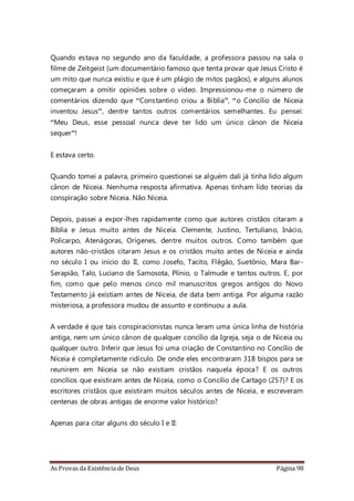 As Provas da Existência de Deus Página 98
Quando estava no segundo ano da faculdade, a professora passou na sala o
filme de Zeitgeist (um documentário famoso que tenta provar que Jesus Cristo é
um mito que nunca existiu e que é um plágio de mitos pagãos), e alguns alunos
começaram a omitir opiniões sobre o vídeo. Impressionou-me o número de
comentários dizendo que “Constantino criou a Bíblia”, “o Concílio de Niceia
inventou Jesus”, dentre tantos outros comentários semelhantes. Eu pensei:
“Meu Deus, esse pessoal nunca deve ter lido um único cânon de Niceia
sequer”!
E estava certo.
Quando tomei a palavra, primeiro questionei se alguém dali já tinha lido algum
cânon de Niceia. Nenhuma resposta afirmativa. Apenas tinham lido teorias da
conspiração sobre Niceia. Não Niceia.
Depois, passei a expor-lhes rapidamente como que autores cristãos citaram a
Bíblia e Jesus muito antes de Niceia. Clemente, Justino, Tertuliano, Inácio,
Policarpo, Atenágoras, Orígenes, dentre muitos outros. Como também que
autores não-cristãos citaram Jesus e os cristãos muito antes de Niceia e ainda
no século I ou início do II, como Josefo, Tacito, Flêgão, Suetônio, Mara Bar-
Serapião, Talo, Luciano de Samosota, Plínio, o Talmude e tantos outros. E, por
fim, como que pelo menos cinco mil manuscritos gregos antigos do Novo
Testamento já existiam antes de Niceia, de data bem antiga. Por alguma razão
misteriosa, a professora mudou de assunto e continuou a aula.
A verdade é que tais conspiracionistas nunca leram uma única linha de história
antiga, nem um único cânon de qualquer concílio da Igreja, seja o de Niceia ou
qualquer outro. Inferir que Jesus foi uma criação de Constantino no Concílio de
Niceia é completamente ridículo. De onde eles encontraram 318 bispos para se
reunirem em Niceia se não existiam cristãos naquela época? E os outros
concílios que existiram antes de Niceia, como o Concílio de Cartago (257)? E os
escritores cristãos que existiram muitos séculos antes de Niceia, e escreveram
centenas de obras antigas de enorme valor histórico?
Apenas para citar alguns do século I e II:
 