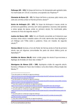 As Provas da Existência de Deus Página 99
Policarpo (69 - 155). Foi bispo de Esmirna e foi discipulado pelo apóstolo João.
Foi martirizado em 155 d.C e escreveu uma epístola aos Filipenses.98
Clemente de Roma (35 - 97). Foi bispo de Roma e escreveu pelo menos uma
carta aos coríntios ainda no final do primeiro século.99
Inácio de Antioquia (35 - 107). Foi bispo de Antioquia e nasceu ainda na
primeira era apostólica, conviveu com vários apóstolos e escreveu sete epístolas
a várias igrejas da época, ainda no primeiro século. Foi martirizado pelos
romanos no início do segundo século.100
Justino de Roma (100 - 165). Foi um filósofo convertido ao Cristianismo que
escreveu várias obras e tratados sobre a fé cristã, dentre elas duas Apologias e
um Diálogo com Trifão sobre o judaísmo. Viveu em meados do segundo
século.101
Hermas (Séc.I). Escreveu o livro do Pastor de Hermas ainda no final do primeiro
século, que em algumas comunidades fez parte do cânon bíblico junto ao
Apocalipse.102
Aristides de Atenas (Séc.II). Autor cristão grego do século II que escreveu a
Apologia de Aristides em favor dos cristãos.103
Atenágoras de Atenas (133 – 190). Apologista cristão do segundo século.
Escreveu a Petição em Favor dos Cristãos e uma obra Sobre a Ressurreição dos
Mortos.104
98 Sua obra pode ser conferida no seguinte endereço:
<http://arminianismo.com/index.php/categorias/obras/patristica/147-policarpo-de-esmirna/209-
policarpo-de-esmirna-carta-aos-filipenses>.
99 Sua obra pode ser conferida no seguinte endereço:
<http://arminianismo.com/index.php/categorias/obras/patristica/150-clemente-romano/382-clemente-
romano-primeira-carta-de-clemente-aos-corintios>.
100 Suas obras podem ser conferidas no seguinte endereço:
<http://arminianismo.com/index.php/categorias/obras/patristica/149-inacio-de-antioquia>.
101 Suas obras podem ser conferidas no seguinte endereço: <http://www.newadvent.org/fathers/>.
102 Sua obra pode ser conferida no seguinte endereço:
<http://arminianismo.com/index.php/categorias/obras/patristica/151-hermas/384-hermas-pastor-de-
hermas>.
103 Sua obra pode ser conferida no seguinte endereço:
<http://arminianismo.com/index.php/categorias/obras/patristica/152-aristides-de-atenas/387-
aristides-de-atenas-apologia>.
104 Suas obras podem ser conferidas no seguinte endereço:
<http://arminianismo.com/index.php/categorias/obras/patristica/154-atenagoras-de-atenas>.
 