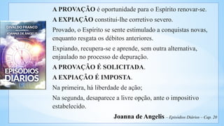 A PROVAÇÃO é oportunidade para o Espírito renovar-se.
A EXPIAÇÃO constitui-lhe corretivo severo.
Provado, o Espírito se sente estimulado a conquistas novas,
enquanto resgata os débitos anteriores.
Expiando, recupera-se e aprende, sem outra alternativa,
enjaulado no processo de depuração.
A PROVAÇÃO É SOLICITADA.
A EXPIAÇÃO É IMPOSTA.
Na primeira, há liberdade de ação;
Na segunda, desaparece a livre opção, ante o impositivo
estabelecido.
Joanna de Angelis – Episódios Diários – Cap. 20
 