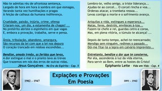 Não te admitas réu de afrontosa sentença,
Largado de hora em hora à sombra em que esmagas,
Varando tanta vez humilhações e pragas
À feição de calhaus da humana indiferença.
Crueldade, paixão, injúria, crime, ofensa
Criaram-nos, um dia, a estamenha de chagas! ...
No pretérito abriste o espinheiro em que vagas
E, embora a provação, trabalha, serve e pensa.
Ânsia, tribulação, abandono, amargura,
São recursos da lei com que a lei nos depura
O coração trancado em nódoas escondidas...
Bendize, amado irmão, as feridas que levas,
A dor extingue o mal e o pranto lava as trevas
Que trazemos em nós dos erros de outras vidas.
Jésus Gonçalves – Na Era do Espírito - Cap. 5
Lembro-te, velho amigo, a triste liderança...
Ajudas-te ao corcel... O corcel rincha e voa...
Ordenas atacar, a trombeta ressoa...
Levas contigo a morte e o sofrimento avança.
Aniquilas a vida, extingues a esperança...
Matas, feres, destróis, envileces à-toa...
Fazem-te chefe e rei, guardas cetro e coroa,
Mas, em plena vitória, o túmulo te alcança! ...
Depois de tanto tempo, achei-te reencarnado;
Mendigo sem ninguém, redimes o passado...
Dói-me fitar-te a lepra em calvário imprevisto...
Entretanto, bendize a dor que te consterna,
Por ela, ascenderás à luz da vida eterna,
Para servir ao Bem, entre as hostes do Cristo!
Epiphanio Leite – Vida em Vida – Cap. 4
1891 – 1942
1902 – 1947
Expiações e Provações
Em Poesia
 