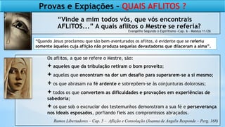 “Vinde a mim todos vós, que vós encontrais
AFLITOS...” A quais aflitos o Mestre se referia?
Os aflitos, a que se refere o Mestre, são:
+ aqueles que da tribulação retiram o bom proveito;
+ aqueles que encontram na dor um desafio para superarem-se a si mesmo;
+ os que abrasam na fé ardente e sobrepõem-se às conjunturas dolorosas;
+ todos os que convertem as dificuldades e provações em experiências de
sabedoria;
+ os que sob o excruciar dos testemunhos demonstram a sua fé e perseverança
nos ideais esposados, porfiando fieis aos compromissos abraçados.
Provas e Expiações – QUAIS AFLITOS ?
Evangelho Segundo o Espiritismo -Cap. 6 – Mateus 11/26
“Quando Jesus proclamou que são bem-aventurados os aflitos, é evidente que se referiu
somente àqueles cuja aflição não produza sequelas devastadoras que dilaceram a alma”.
Rumos Libertadores – Cap. 5 – Aflição e Consolação (Joanna de Angelis Responde – Perg. 168)
 