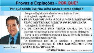 Por quê sendo Espírita sofro tanto e tanto tempo?
Porque o Espiritismo não nos torna indenes à dor.
A função do espiritismo É
 PREPARAR-NOS PARA A DOR E NÃO LIBERTAR-NOS,
SEM O NECESSÁRIO MÉRITO, DO SOFRIMENTO.
A função do Espiritismo É
 A DE DAR-NOS UMA VISÃO AMPLA DA VIDA,
oferecer-nos recursos para superarmos as nossas limitações.
Eleve-se pela confiança, porque a dor, ao invés de punição, é
benção, é crédito perante a vida.
O Espiritismo nos dá o lenitivo, o otimismo para
enfrentarmos as aflições; É UMA TERAPÊUTICA PARA
VENCER O SOFRIMENTO.
Divaldo Franco – Jornal O Espirita – 22 de Setembro 2010
Provas e Expiações – POR QUÊ?
Divaldo Franco
 