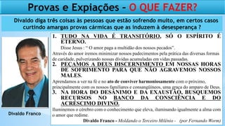 1. TUDO NA VIDA É TRANSITÓRIO, SÓ O ESPÍRITO É
ETERNO.
Disse Jesus : “ O amor paga a multidão dos nossos pecados”.
Através do amor iremos minimizar nossos padecimentos pela prática das diversas formas
de caridade, pulverizando nossas dívidas acumuladas em vidas passadas.
2. PEÇAMOS A DEUS DISCERNIMENTO EM NOSSAS HORAS
DE SOFRIMENTO PARA QUE NÃO AGRAVEMOS NOSSOS
MALES.
Aprendamos a ver na fé e no ato de conviver harmoniosamente com o próximo,
principalmente com os nossos familiares e consangüíneos, uma graça do amparo de Deus.
3. NA HORA DO DESÂNIMO E DA EXAUSTÃO, BUSQUEMOS
RECURSOS NO BANCO DA CONSCIÊNCIA E DO
ACRÉSCIMO DIVINO.
Iluminemos o cérebro com o conhecimento que eleva, iluminando igualmente a alma com
o amor que redime.
Divaldo Franco - Moldando o Terceiro Milênio - (por Fernando Worm)
Divaldo Franco
Provas e Expiações – O QUE FAZER?
Divaldo diga três coisas às pessoas que estão sofrendo muito, em certos casos
curtindo amargas provas cármicas que as induzem à desesperança ?
 