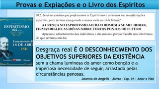 Provas e Expiações e o Livro dos Espíritos
982. Será necessário que professemos o Espiritismo e creiamos nas manifestações
espíritas, para termos assegurada a nossa sorte na vida futura?
A CRENÇA NO ESPIRITISMO AJUDA O HOMEM A SE MELHORAR,
FIRMANDO-LHE AS IDÉIAS SOBRE CERTOS PONTOS DO FUTURO.
Apressa o adiantamento dos indivíduos e das massas, porque faculta nos inteiremos
do que seremos um dia.
Desgraça real É O DESCONHECIMENTO DOS
OBJETIVOS SUPERIORES DA EXISTÊNCIA
sem a chama luminosa do amor como benção e a
imperiosa necessidade de seguir, arrastado pelas
circunstâncias penosas.
Joanna de Angelis – Alerta – Cap. 39 – Amor a Vida
 