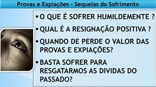 Provas e Expiações – Sequelas do Sofrimento
 O QUE É SOFRER HUMILDEMENTE ?
 QUAL É A RESIGNAÇÃO POSITIVA ?
 QUANDO DE PERDE O VALOR DAS
PROVAS E EXPIAÇÕES?
 BASTA SOFRER PARA
RESGATARMOS AS DIVIDAS DO
PASSADO?
 