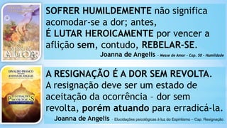 SOFRER HUMILDEMENTE não significa
acomodar-se a dor; antes,
É LUTAR HEROICAMENTE por vencer a
aflição sem, contudo, REBELAR-SE.
Joanna de Angelis – Messe de Amor – Cap. 50 - Humildade
A RESIGNAÇÃO É A DOR SEM REVOLTA.
A resignação deve ser um estado de
aceitação da ocorrência – dor sem
revolta, porém atuando para erradicá-la.
Joanna de Angelis – Elucidações psicológicas à luz do Espiritismo – Cap. Resignação
 