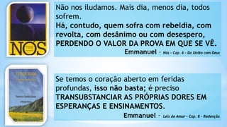 Não nos iludamos. Mais dia, menos dia, todos
sofrem.
Há, contudo, quem sofra com rebeldia, com
revolta, com desânimo ou com desespero,
PERDENDO O VALOR DA PROVA EM QUE SE VÊ.
Emmanuel – Nós – Cap. 6 – Da União com Deus
Se temos o coração aberto em feridas
profundas, isso não basta; é preciso
TRANSUBSTANCIAR AS PRÓPRIAS DORES EM
ESPERANÇAS E ENSINAMENTOS.
Emmanuel – Leis de Amor – Cap. 8 - Redenção
 
