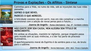 Caminhas para a Vida, no rumo da vida, sob as injunções das tuas vidas
passadas.
SOFRES O QUE DEVES.
PADECES O QUE MERECES.
A felicidade consiste não em sorrir, mas em não complicar a marcha
ascensional com a adição de novas penas para o futuro...
Joanna de Angelis – Rumos Libertadores – Cap. 37 – Caridade e Alento
NÃO EXISTE DOR SEM CAUSA, NEM ALEGRIA SEM TÍTULO DE
MERECIMENTO.
Em ambas as situações, mantém-te vigilante, porque ninguém passa
pelo mundo sem as suas vivências, e a dor faz parte do processo
iluminativo.
O aperfeiçoamento moral do Espírito é da sombra para a luz, do bruto
para o sublime.
Joanna de Angelis – Revista Reformador – 2016 – Maio - Provas e Expiações
Provas e Expiações – Os Aflitos - Síntese
 