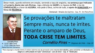 Se provações te maltratam
Sempre mais, nunca te irrites.
Perante o amparo de Deus,
TODA CRISE TEM LIMITES.
Cornélio Pires – Degraus da Vida – Cap. 24
Cornélio Pires
 13/07/1884/Tietê
+ 17/01/1958/São Paulo
Poeta/Escritor/Jornalista
Desse modo, quando estiveres em oração, sorvendo a taça de angústia, na sentença que indicaste
a ti próprio diante das Leis Divinas, roga a bênção da SAÚDE e a riqueza da PAZ, a luz da
CONSOLAÇÃO e o favor da ALEGRIA, mas pede a Deus, acima de tudo, o apoio da HUMILDADE e a
força da PACIÊNCIA.
Emmanuel – Religião dos Espíritos – Cap. 75 – Em Plena Prova
“Para expurgar o mundo íntimo é mister valermo-nos da provação como recurso de trabalho, para converter a tribulação em
alegria e a dificuldade em lição” (Emmanuel – Leis de Amor – Cap. 8 - Redenção)
 