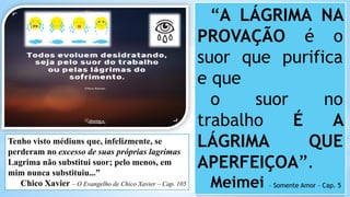 “A LÁGRIMA NA
PROVAÇÃO é o
suor que purifica
e que
o suor no
trabalho É A
LÁGRIMA QUE
APERFEIÇOA”.
Meimei – Somente Amor – Cap. 5
Tenho visto médiuns que, infelizmente, se
perderam no excesso de suas próprias lagrimas
Lagrima não substitui suor; pelo menos, em
mim nunca substituiu...”
Chico Xavier – O Evangelho de Chico Xavier – Cap. 105
 